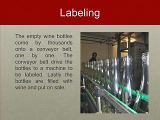 Labeling

The empty wine bottles
come by thousands
onto a conveyor belt,
one by one. The
conveyor belt drive the
bottles to a machine to
be labeled. Lastly the
bottles are filled with
wine and put on sale.
 