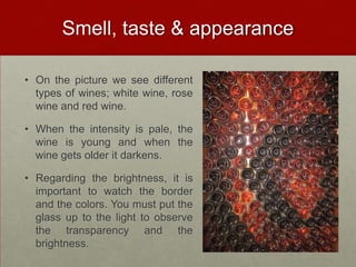 Smell, taste & appearance

• On the picture we see different
  types of wines; white wine, rose
  wine and red wine.

• When the intensity is pale, the
  wine is young and when the
  wine gets older it darkens.

• Regarding the brightness, it is
  important to watch the border
  and the colors. You must put the
  glass up to the light to observe
  the transparency and the
  brightness.
 