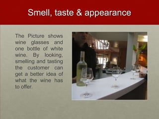 Smell, taste & appearance

The Picture shows
wine glasses and
one bottle of white
wine. By looking,
smelling and tasting
the customer can
get a better idea of
what the wine has
to offer.
 