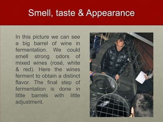 Smell, taste & Appearance

In this picture we can see
a big barrel of wine in
fermentation. We could
smell strong odors of
mixed wines (rosé, white
& red). Here the wines
ferment to obtain a distinct
flavor. The final step of
fermentation is done in
little barrels with little
adjustment.
 