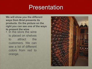 Presentation
We will show you the different
ways Dom Brial presents its
products. On the picture on the
right you can see one of the ways
to present the wine
• In the store the wine
  is placed on shelves
  to     attract     the
  customers. We can
  see a lot of different
  colors from red to
  orange.
 