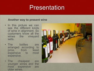 Presentation
  Another way to present wine
• In this picture we can
  see the different kinds
  of wine in alignment. So
  customers know all the
  wines     the   vineyard
  sells.
• The     bottles    are
  arranged according to
  price,    from   least
  expensive    to  most
  expensive.
• The     cheapest  are
  younger wines and the
  most expensive are
  older wines.
 