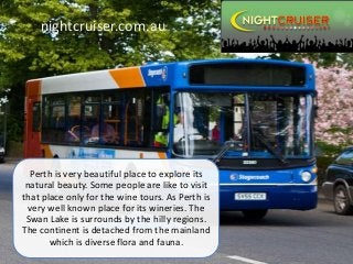 nightcruiser.com.au
Perth is very beautiful place to explore its
natural beauty. Some people are like to visit
that place only for the wine tours. As Perth is
very well known place for its wineries. The
Swan Lake is surrounds by the hilly regions.
The continent is detached from the mainland
which is diverse flora and fauna.
 
