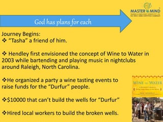 Journey Begins:
 “Tasha” a friend of him.
 Hendley first envisioned the concept of Wine to Water in
2003 while bartending and playing music in nightclubs
around Raleigh, North Carolina.
He organized a party a wine tasting events to
raise funds for the “Durfur” people.
$10000 that can’t build the wells for “Durfur”
Hired local workers to build the broken wells.
God has plans for each
 