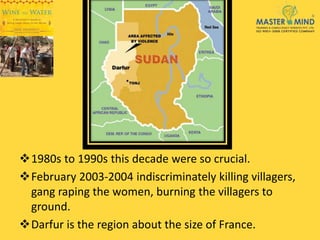 1980s to 1990s this decade were so crucial.
February 2003-2004 indiscriminately killing villagers,
gang raping the women, burning the villagers to
ground.
Darfur is the region about the size of France.
 