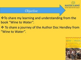 To share my learning and understanding from the
book “Wine to Water”.
 To share a journey of the Author Doc Hendley from
“Wine to Water”.
Objective
 