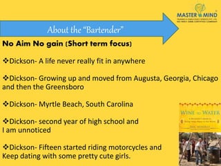 No Aim No gain (Short term focus)
Dickson- A life never really fit in anywhere
Dickson- Growing up and moved from Augusta, Georgia, Chicago
and then the Greensboro
Dickson- Myrtle Beach, South Carolina
Dickson- second year of high school and
I am unnoticed
Dickson- Fifteen started riding motorcycles and
Keep dating with some pretty cute girls.
About the “Bartender”
 