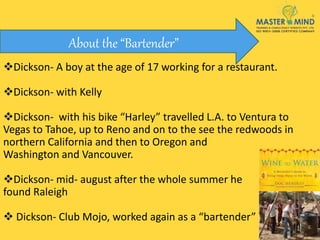 Dickson- A boy at the age of 17 working for a restaurant.
Dickson- with Kelly
Dickson- with his bike “Harley” travelled L.A. to Ventura to
Vegas to Tahoe, up to Reno and on to the see the redwoods in
northern California and then to Oregon and
Washington and Vancouver.
Dickson- mid- august after the whole summer he
found Raleigh
 Dickson- Club Mojo, worked again as a “bartender”
About the “Bartender”
 