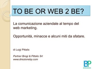 TO BE OR WEB 2 BE?
La comunicazione aziendale al tempo del
web marketing.

Opportunità, minacce e alcuni miti da sfatare.


di Luigi Pittalis

Partner Brogi & Pittalis Srl
www.direzionebp.com
 