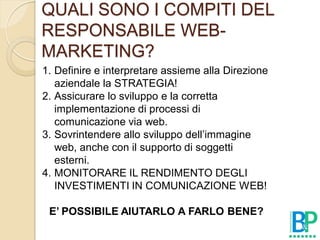 QUALI SONO I COMPITI DEL
RESPONSABILE WEB-
MARKETING?
1. Definire e interpretare assieme alla Direzione
   aziendale la STRATEGIA!
2. Assicurare lo sviluppo e la corretta
   implementazione di processi di
   comunicazione via web.
3. Sovrintendere allo sviluppo dell’immagine
   web, anche con il supporto di soggetti
   esterni.
4. MONITORARE IL RENDIMENTO DEGLI
   INVESTIMENTI IN COMUNICAZIONE WEB!

 E’ POSSIBILE AIUTARLO A FARLO BENE?
 
