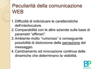 Peculiarità della comunicazione
WEB
1. Difficoltà di individuare le caratteristiche
   dell’interlocutore.
2. Comparabilità con le altre aziende sulla base di
   parametri “effimeri”.
3. Ambiente molto “rumoroso” e conseguente
   possibilità di distorsione della percezione del
   messaggio.
4. Cambiamento ed innovazione continua delle
   dinamiche che determinano la visibilità.
 