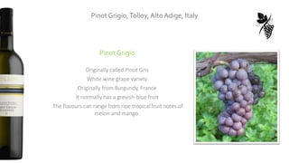 Pinot Grigio,Tolloy, Alto Adige, Italy
Pinot Grigio
Originally called Pinot Gris
White wine grape variety
Originally from Burgundy, France
It normally has a greyish-blue fruit
The flavours can range from ripe tropical fruit notes of
melon and mango.
 
