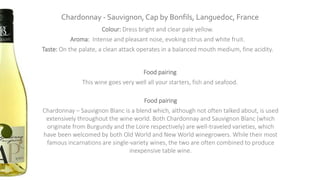 Chardonnay - Sauvignon, Cap by Bonfils, Languedoc, France
Colour: Dress bright and clear pale yellow.
Aroma: Intense and pleasant nose, evoking citrus and white fruit.
Taste: On the palate, a clean attack operates in a balanced mouth medium, fine acidity.
Food pairing
This wine goes very well all your starters, fish and seafood.
Food pairing
Chardonnay – Sauvignon Blanc is a blend which, although not often talked about, is used
extensively throughout the wine world. Both Chardonnay and Sauvignon Blanc (which
originate from Burgundy and the Loire respectively) are well-traveled varieties, which
have been welcomed by both Old World and New World winegrowers. While their most
famous incarnations are single-variety wines, the two are often combined to produce
inexpensive table wine.
 