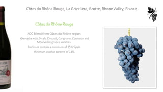 Côtes du Rhône Rouge
AOC Blend from Côtes du Rhône region.
Grenache noir, Syrah, Cinsault, Carignane, Counoise and
Mourvèdre grapes varieties.
Red must contain a minimum of 15% Syrah.
Minimum alcohol content of 11%.
Côtes du Rhône Rouge, La Grivelière, Brotte, RhoneValley, France
 