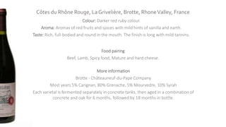 Côtes du Rhône Rouge, La Grivelière, Brotte, RhoneValley, France
Colour: Darker red ruby colour.
Aroma: Aromas of red fruits and spices with mild hints of vanilla and earth.
Taste: Rich, full-bodied and round in the mouth. The finish is long with mild tannins.
Food pairing
Beef, Lamb, Spicy food, Mature and hard cheese.
More information
Brotte - Châteauneuf-du-Pape Company
Most years 5% Carignan, 80% Grenache, 5% Mourvedre, 10% Syrah
Each varietal is fermented separately in concrete tanks, then aged in a combination of
concrete and oak for 6 months, followed by 18 months in bottle.
 