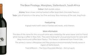 The Bean Pinotage, Mooiplaas, Stellenbosch, South Africa
Colour: Dark purple colour.
Aroma: Nose shows mocha/roasted coffee bean/dark chocolate flavours.
Taste: Lots of tannins in the wine, but fine and easy. Nice memory of the oak, long finish.
Food pairing
A good match with roast or barbecued meats, and cheeses.
More information
The idea of the name for this unusual name was created by the wine owner and his friend
while having a coffee in New York. They were looking for unusual expression for wine with
deep mocha and coffee bean flavour. This flavour is delivered from French Oak.
The winery’s name is Mooiplaas and they produce environmentally friendly wines in
region of Stellenbosch.
Tried different – The Coco Chocolate Merlot – Did not work.
 