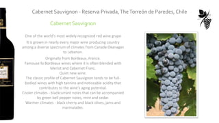Cabernet Sauvignon
One of the world's most widely recognized red wine grape
It is grown in nearly every major wine producing country
among a diverse spectrum of climates from Canada Okanagan
to Lebanon.
Originally from Bordeaux, France.
Famouse fo Bordeaux wines where it is often blended with
Merlot and Cabernet Franc.
Quiet new wine.
The classic profile of Cabernet Sauvignon tends to be full-
bodied wines with high tannins and noticeable acidity that
contributes to the wine's aging potential.
Cooler climates - blackcurrant notes that can be accompanied
by green bell pepper notes, mint and cedar.
Warmer climates - black cherry and black olives, jams and
marmalades.
Cabernet Sauvignon - Reserva Privada,TheTorreón de Paredes, Chile
 