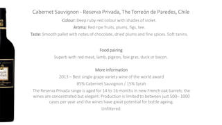 Cabernet Sauvignon - Reserva Privada,TheTorreón de Paredes, Chile
Colour: Deep ruby-red colour with shades of violet.
Aroma: Red ripe fruits, plums, figs, tee.
Taste: Smooth pallet with notes of chocolate, dried plums and fine spices. Soft tanins.
Food pairing
Superb with red meat, lamb, pigeon, foie gras, duck or bacon.
More information
2013 – Best single grape variety wine of the world award
85% Cabernet Sauvignon / 15% Syrah
The Reserva Privada range is aged for 14 to 16 months in new French oak barrels; the
wines are concentrated but elegant. Production is limited to between just 500– 1000
cases per year and the wines have great potential for bottle ageing.
Unfiltered.
 
