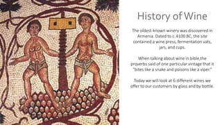 The oldest-known winery was discovered in
Armenia. Dated to c. 4100 BC, the site
contained a wine press, fermentation vats,
jars, and cups.
When talking about wine in bible,the
proverbs said of one particular vintage that it
"bites like a snake and poisons like a viper.“
Today we will look at 6 different wines we
offer to our customers by glass and by bottle.
History ofWine
 