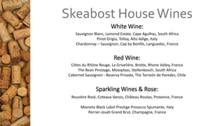 White Wine:
Red Wine:
Sparkling Wines & Rose:
Skeabost HouseWines
Sauvignon Blanc, Lomond Estate, Cape Agulhas, South Africa
Pinot Grigio, Tolloy, Alto Adige, Italy
Chardonnay – Sauvignon, Cap by Bonfils, Languedoc, France
Côtes du Rhône Rouge, La Grivelière, Brotte, Rhone Valley, France
The Bean Pinotage, Mooiplaas, Stellenbosch, South Africa
Cabernet Sauvignon - Reserva Privada, The Torreón de Paredes, Chile
Rouvière Rosé, Coteaux Varois, Château Routas, Provence, France
Mioneto Black Label Prestige Prosecco Spumante, Italy
Perrier-Jouët Grand Brut, Champagne, France
 