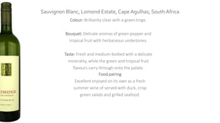 Sauvignon Blanc, Lomond Estate, Cape Agulhas, South Africa
Colour: Brilliantly clear with a green tinge.
Bouquet: Delicate aromas of green pepper and
tropical fruit with herbaceous undertones.
Taste: Fresh and medium-bodied with a delicate
minerality, while the green and tropical fruit
flavours carry through onto the palate.
Food pairing
Excellent enjoyed on its own as a fresh
summer wine of served with duck, crisp
green salads and grilled seafood.
 