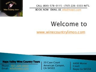 www.winecountrylimos.com
CALL (800) 578-0115 : (707) 226-3333 INT'L
BOOK NOW EMAIL US info@nvwct.com
Napa Valley Wine Country Tours 20 Case Court
American Canyon,
CA 94503
4408 Morse
Court
Napa Ca 94558
Phone: 707-226-3333
Email: info@nvwct.com
 