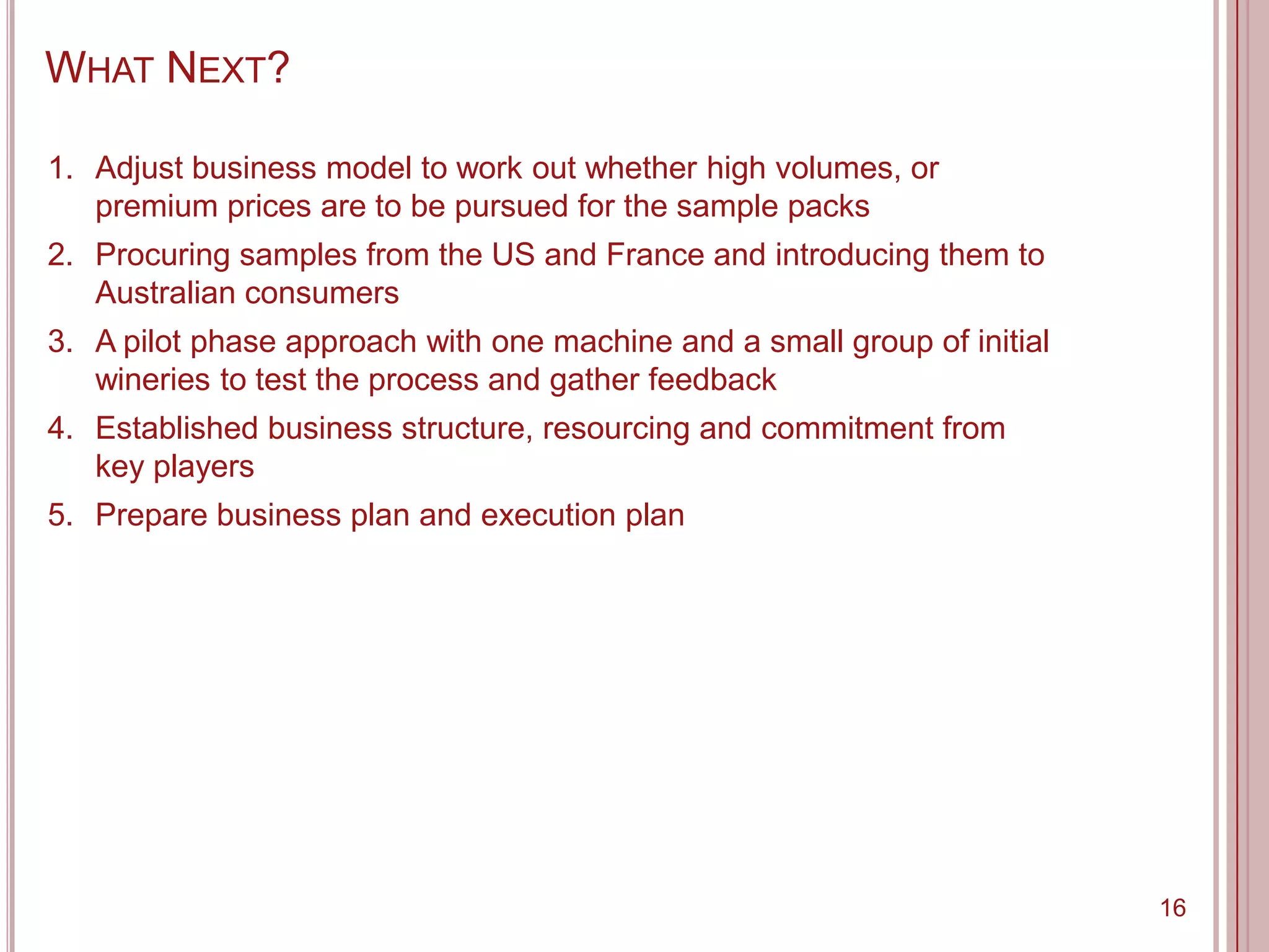 WHAT NEXT?

1. Adjust business model to work out whether high volumes, or
   premium prices are to be pursued for the sample packs
2. Procuring samples from the US and France and introducing them to
   Australian consumers
3. A pilot phase approach with one machine and a small group of initial
   wineries to test the process and gather feedback
4. Established business structure, resourcing and commitment from
   key players
5. Prepare business plan and execution plan




                                                                          16
 