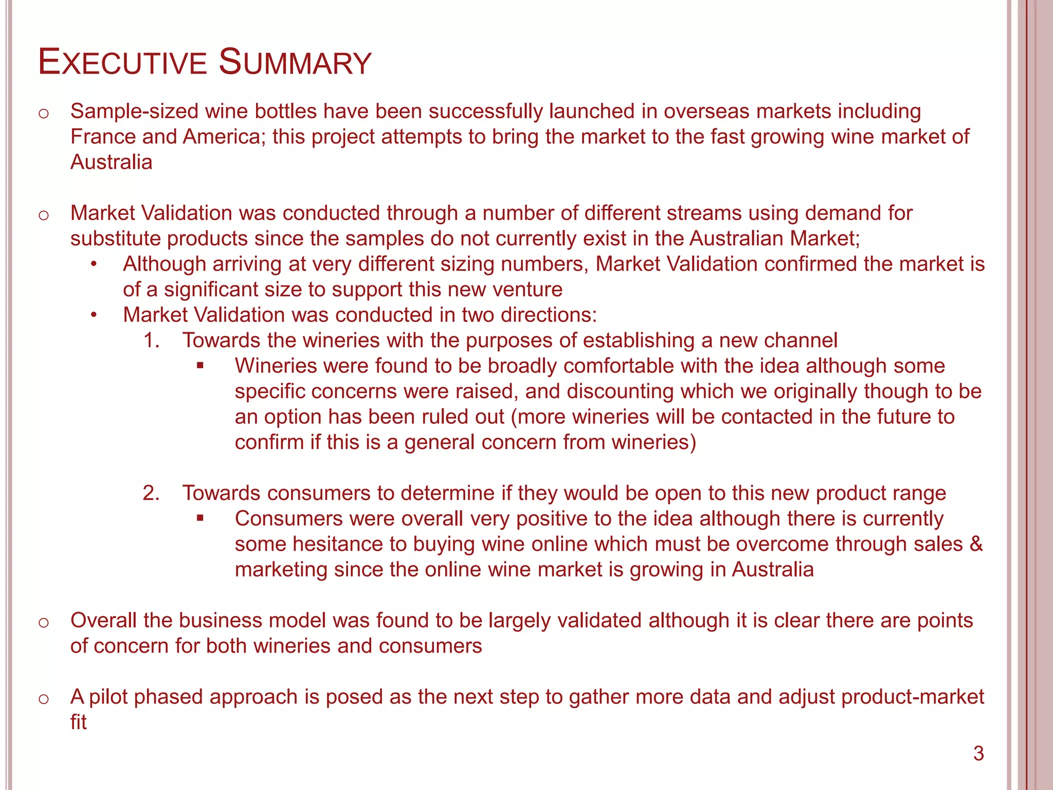 EXECUTIVE SUMMARY
o Sample-sized wine bottles have been successfully launched in overseas markets including
  France and America; this project attempts to bring the market to the fast growing wine market of
  Australia

o Market Validation was conducted through a number of different streams using demand for
  substitute products since the samples do not currently exist in the Australian Market;
    • Although arriving at very different sizing numbers, Market Validation confirmed the market is
       of a significant size to support this new venture
    • Market Validation was conducted in two directions:
          1. Towards the wineries with the purposes of establishing a new channel
                 Wineries were found to be broadly comfortable with the idea although some
                    specific concerns were raised, and discounting which we originally though to be
                    an option has been ruled out (more wineries will be contacted in the future to
                    confirm if this is a general concern from wineries)

           2.   Towards consumers to determine if they would be open to this new product range
                  Consumers were overall very positive to the idea although there is currently
                     some hesitance to buying wine online which must be overcome through sales &
                     marketing since the online wine market is growing in Australia

o Overall the business model was found to be largely validated although it is clear there are points
  of concern for both wineries and consumers

o A pilot phased approach is posed as the next step to gather more data and adjust product-market
  fit
                                                                                                3
 
