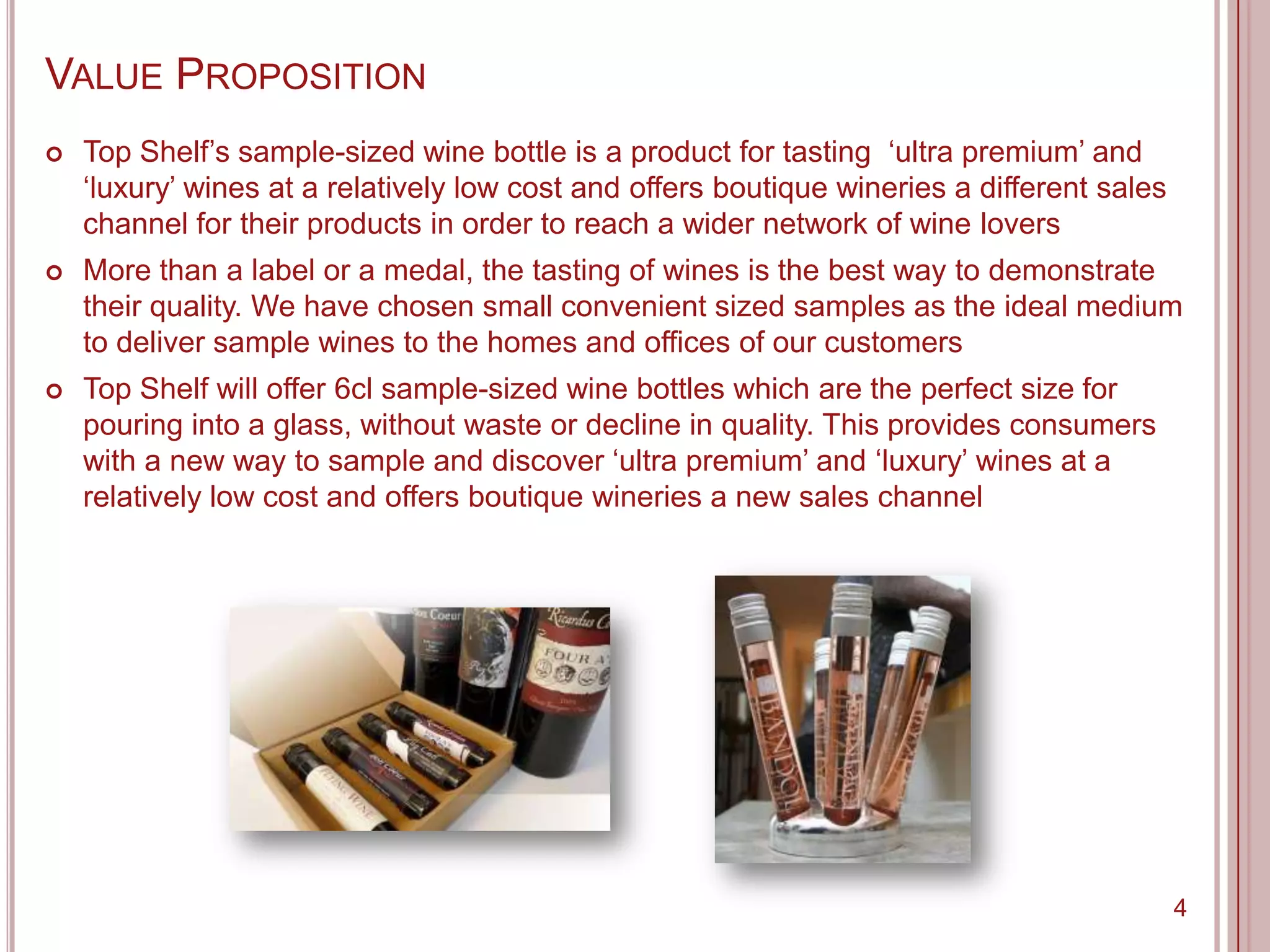 VALUE PROPOSITION
   Top Shelf‟s sample-sized wine bottle is a product for tasting „ultra premium‟ and
    „luxury‟ wines at a relatively low cost and offers boutique wineries a different sales
    channel for their products in order to reach a wider network of wine lovers
   More than a label or a medal, the tasting of wines is the best way to demonstrate
    their quality. We have chosen small convenient sized samples as the ideal medium
    to deliver sample wines to the homes and offices of our customers
   Top Shelf will offer 6cl sample-sized wine bottles which are the perfect size for
    pouring into a glass, without waste or decline in quality. This provides consumers
    with a new way to sample and discover „ultra premium‟ and „luxury‟ wines at a
    relatively low cost and offers boutique wineries a new sales channel




                                                                                             4
 