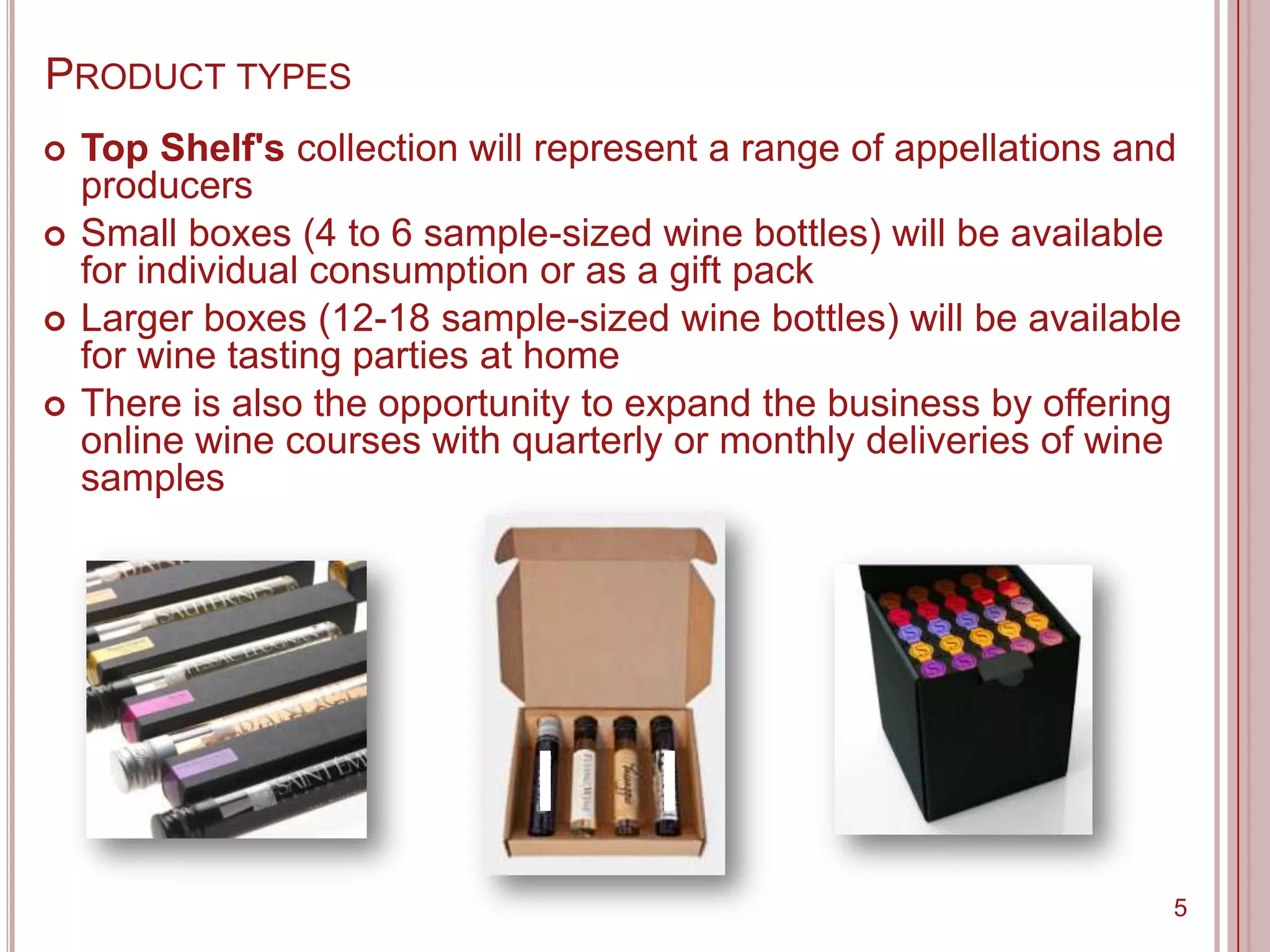 PRODUCT TYPES
   Top Shelf's collection will represent a range of appellations and
    producers
   Small boxes (4 to 6 sample-sized wine bottles) will be available
    for individual consumption or as a gift pack
   Larger boxes (12-18 sample-sized wine bottles) will be available
    for wine tasting parties at home
   There is also the opportunity to expand the business by offering
    online wine courses with quarterly or monthly deliveries of wine
    samples




                                                                    5
 
