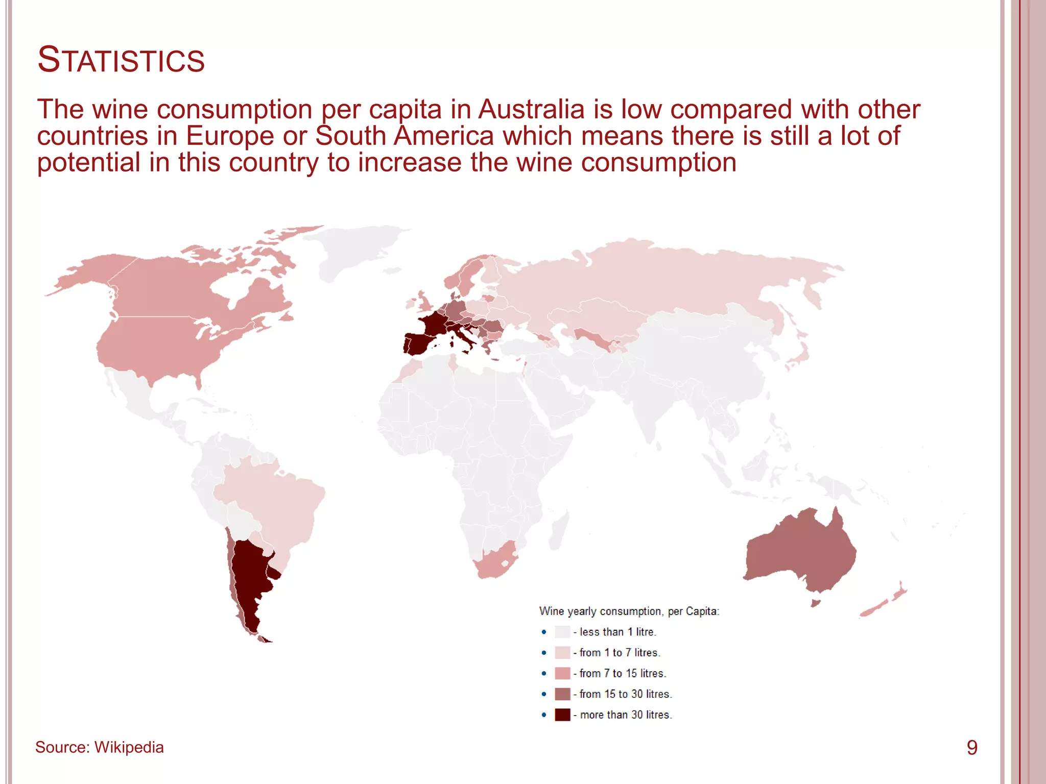 STATISTICS
The wine consumption per capita in Australia is low compared with other
countries in Europe or South America which means there is still a lot of
potential in this country to increase the wine consumption




Source: Wikipedia                                                          9
 