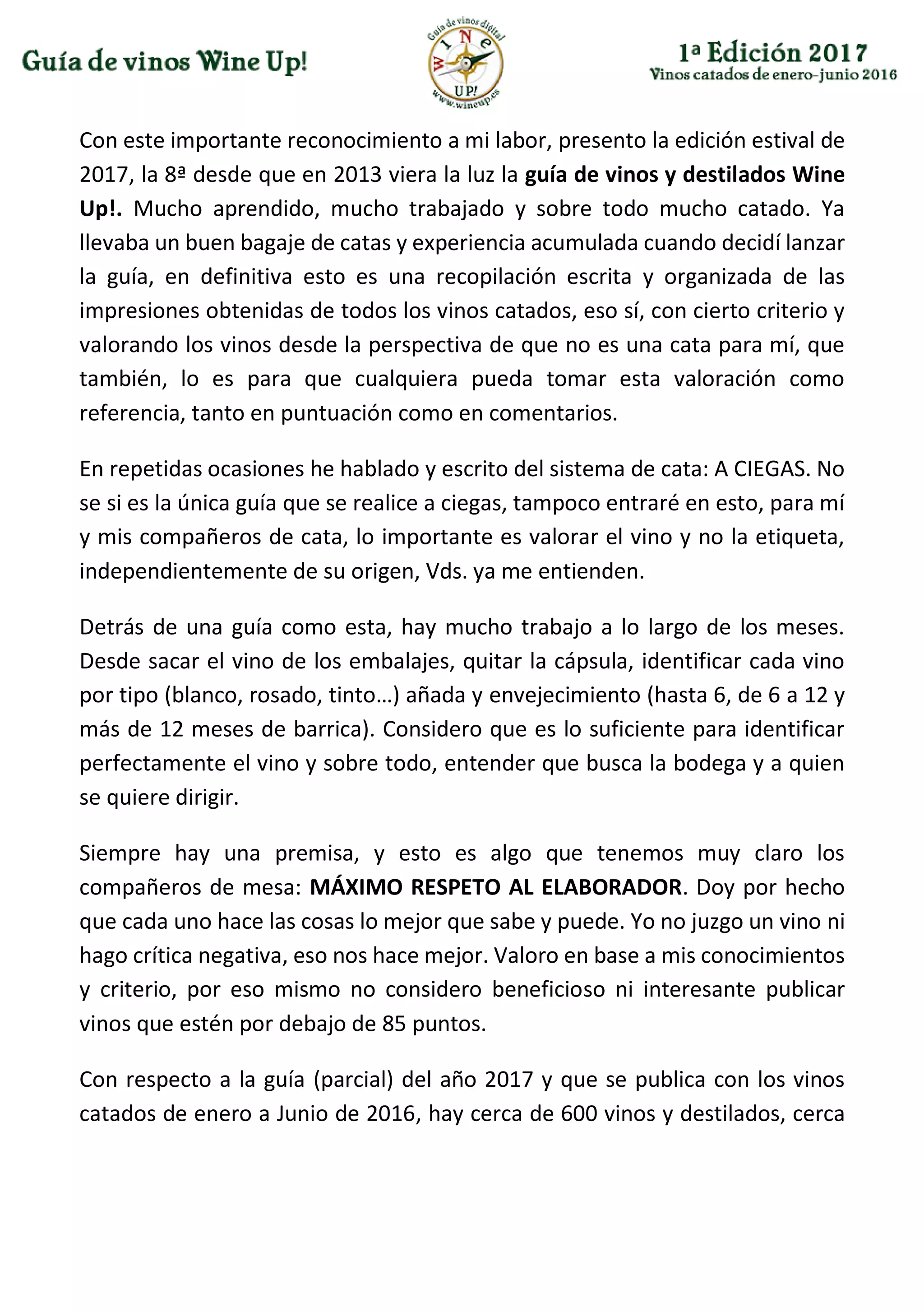 Con este importante reconocimiento a mi labor, presento la edición estival de
2017, la 8ª desde que en 2013 viera la luz la guía de vinos y destilados Wine
Up!. Mucho aprendido, mucho trabajado y sobre todo mucho catado. Ya
llevaba un buen bagaje de catas y experiencia acumulada cuando decidí lanzar
la guía, en definitiva esto es una recopilación escrita y organizada de las
impresiones obtenidas de todos los vinos catados, eso sí, con cierto criterio y
valorando los vinos desde la perspectiva de que no es una cata para mí, que
también, lo es para que cualquiera pueda tomar esta valoración como
referencia, tanto en puntuación como en comentarios.
En repetidas ocasiones he hablado y escrito del sistema de cata: A CIEGAS. No
se si es la única guía que se realice a ciegas, tampoco entraré en esto, para mí
y mis compañeros de cata, lo importante es valorar el vino y no la etiqueta,
independientemente de su origen, Vds. ya me entienden.
Detrás de una guía como esta, hay mucho trabajo a lo largo de los meses.
Desde sacar el vino de los embalajes, quitar la cápsula, identificar cada vino
por tipo (blanco, rosado, tinto…) añada y envejecimiento (hasta 6, de 6 a 12 y
más de 12 meses de barrica). Considero que es lo suficiente para identificar
perfectamente el vino y sobre todo, entender que busca la bodega y a quien
se quiere dirigir.
Siempre hay una premisa, y esto es algo que tenemos muy claro los
compañeros de mesa: MÁXIMO RESPETO AL ELABORADOR. Doy por hecho
que cada uno hace las cosas lo mejor que sabe y puede. Yo no juzgo un vino ni
hago crítica negativa, eso nos hace mejor. Valoro en base a mis conocimientos
y criterio, por eso mismo no considero beneficioso ni interesante publicar
vinos que estén por debajo de 85 puntos.
Con respecto a la guía (parcial) del año 2017 y que se publica con los vinos
catados de enero a Junio de 2016, hay cerca de 600 vinos y destilados, cerca
 
