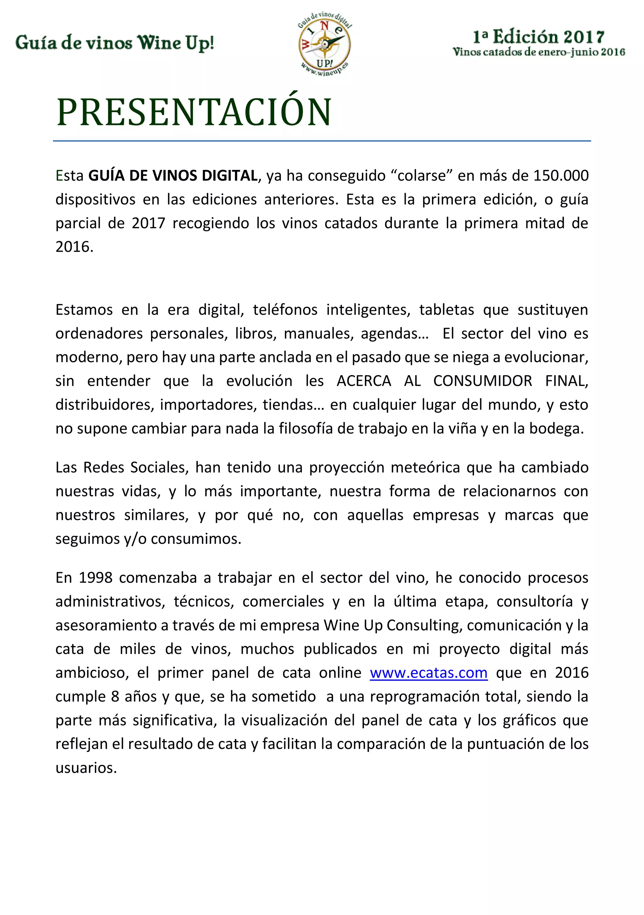 PRESENTACIÓN
Esta GUÍA DE VINOS DIGITAL, ya ha conseguido “colarse” en más de 150.000
dispositivos en las ediciones anteriores. Esta es la primera edición, o guía
parcial de 2017 recogiendo los vinos catados durante la primera mitad de
2016.
Estamos en la era digital, teléfonos inteligentes, tabletas que sustituyen
ordenadores personales, libros, manuales, agendas… El sector del vino es
moderno, pero hay una parte anclada en el pasado que se niega a evolucionar,
sin entender que la evolución les ACERCA AL CONSUMIDOR FINAL,
distribuidores, importadores, tiendas… en cualquier lugar del mundo, y esto
no supone cambiar para nada la filosofía de trabajo en la viña y en la bodega.
Las Redes Sociales, han tenido una proyección meteórica que ha cambiado
nuestras vidas, y lo más importante, nuestra forma de relacionarnos con
nuestros similares, y por qué no, con aquellas empresas y marcas que
seguimos y/o consumimos.
En 1998 comenzaba a trabajar en el sector del vino, he conocido procesos
administrativos, técnicos, comerciales y en la última etapa, consultoría y
asesoramiento a través de mi empresa Wine Up Consulting, comunicación y la
cata de miles de vinos, muchos publicados en mi proyecto digital más
ambicioso, el primer panel de cata online www.ecatas.com que en 2016
cumple 8 años y que, se ha sometido a una reprogramación total, siendo la
parte más significativa, la visualización del panel de cata y los gráficos que
reflejan el resultado de cata y facilitan la comparación de la puntuación de los
usuarios.
 