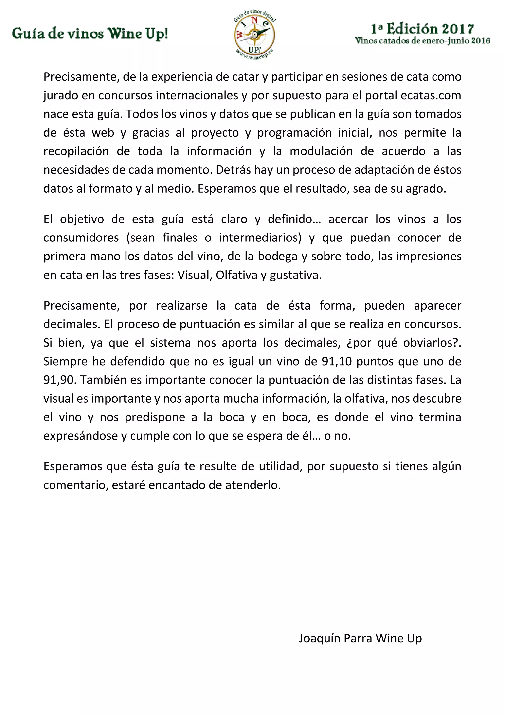 Precisamente, de la experiencia de catar y participar en sesiones de cata como
jurado en concursos internacionales y por supuesto para el portal ecatas.com
nace esta guía. Todos los vinos y datos que se publican en la guía son tomados
de ésta web y gracias al proyecto y programación inicial, nos permite la
recopilación de toda la información y la modulación de acuerdo a las
necesidades de cada momento. Detrás hay un proceso de adaptación de éstos
datos al formato y al medio. Esperamos que el resultado, sea de su agrado.
El objetivo de esta guía está claro y definido… acercar los vinos a los
consumidores (sean finales o intermediarios) y que puedan conocer de
primera mano los datos del vino, de la bodega y sobre todo, las impresiones
en cata en las tres fases: Visual, Olfativa y gustativa.
Precisamente, por realizarse la cata de ésta forma, pueden aparecer
decimales. El proceso de puntuación es similar al que se realiza en concursos.
Si bien, ya que el sistema nos aporta los decimales, ¿por qué obviarlos?.
Siempre he defendido que no es igual un vino de 91,10 puntos que uno de
91,90. También es importante conocer la puntuación de las distintas fases. La
visual es importante y nos aporta mucha información, la olfativa, nos descubre
el vino y nos predispone a la boca y en boca, es donde el vino termina
expresándose y cumple con lo que se espera de él… o no.
Esperamos que ésta guía te resulte de utilidad, por supuesto si tienes algún
comentario, estaré encantado de atenderlo.
Joaquín Parra Wine Up
 