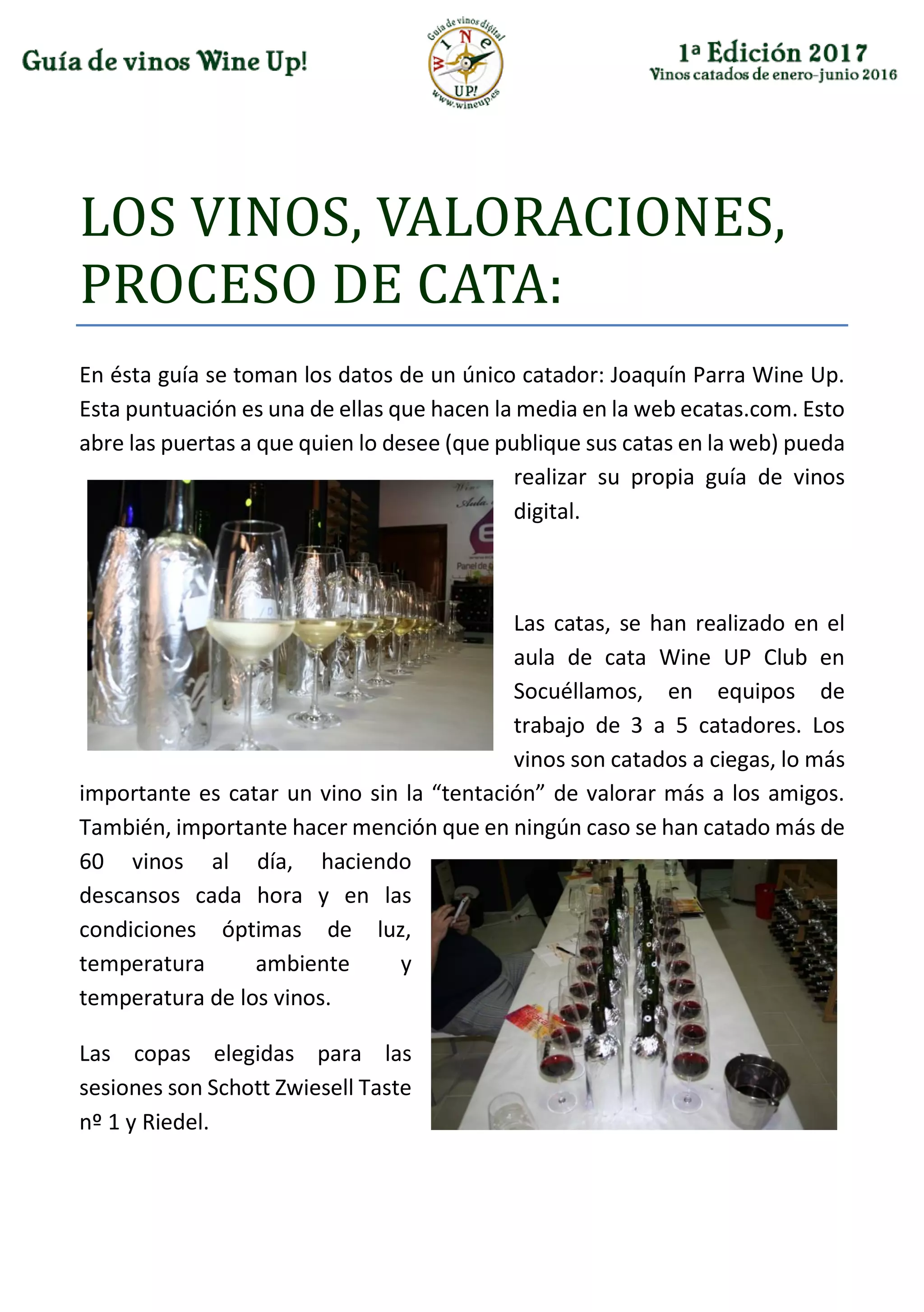 LÓS VINÓS, VALÓRACIÓNES,
PRÓCESÓ DE CATA:
En ésta guía se toman los datos de un único catador: Joaquín Parra Wine Up.
Esta puntuación es una de ellas que hacen la media en la web ecatas.com. Esto
abre las puertas a que quien lo desee (que publique sus catas en la web) pueda
realizar su propia guía de vinos
digital.
Las catas, se han realizado en el
aula de cata Wine UP Club en
Socuéllamos, en equipos de
trabajo de 3 a 5 catadores. Los
vinos son catados a ciegas, lo más
importante es catar un vino sin la “tentación” de valorar más a los amigos.
También, importante hacer mención que en ningún caso se han catado más de
60 vinos al día, haciendo
descansos cada hora y en las
condiciones óptimas de luz,
temperatura ambiente y
temperatura de los vinos.
Las copas elegidas para las
sesiones son Schott Zwiesell Taste
nº 1 y Riedel.
 