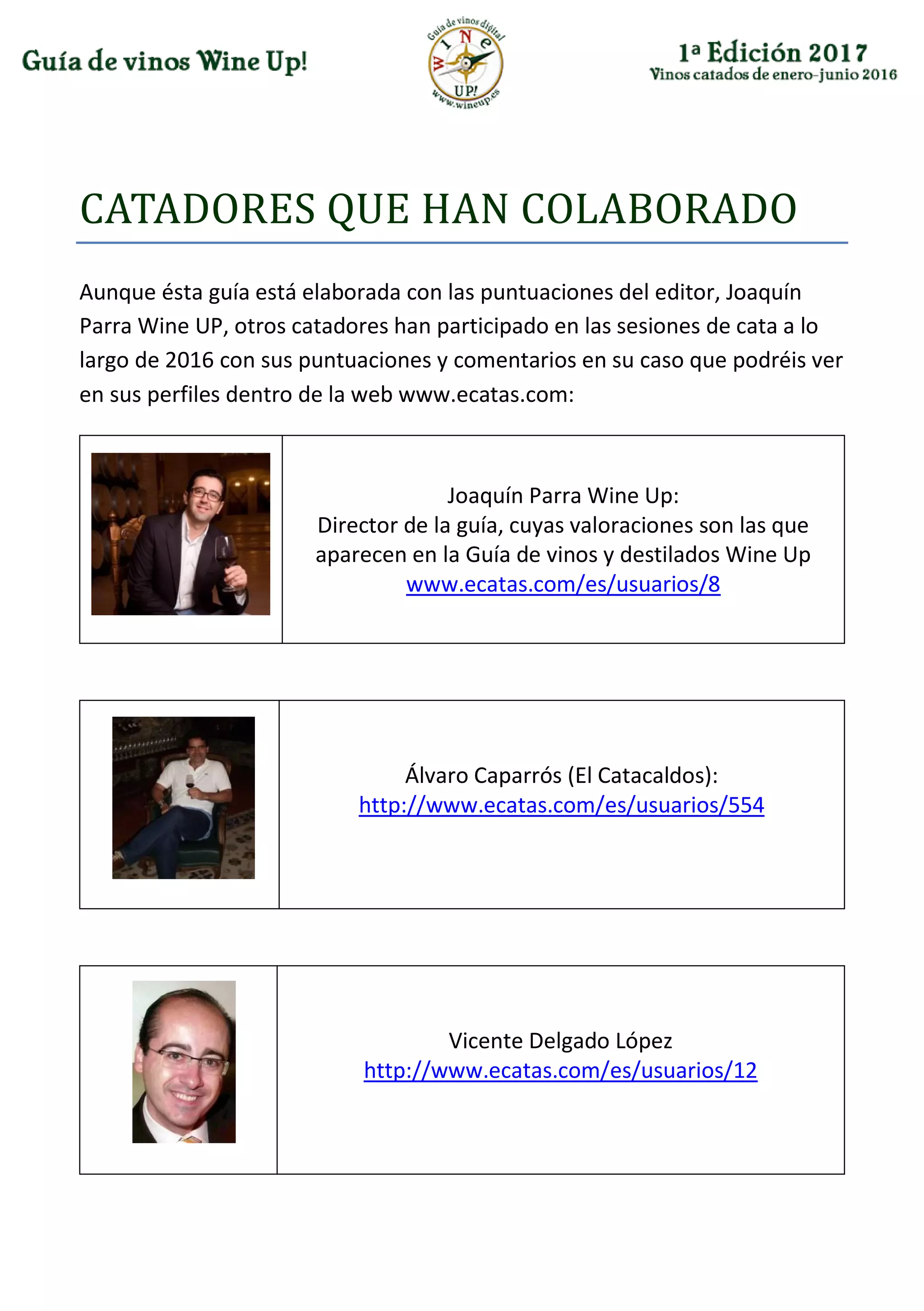 CATADÓRES QUE HAN CÓLABÓRADÓ
Aunque ésta guía está elaborada con las puntuaciones del editor, Joaquín
Parra Wine UP, otros catadores han participado en las sesiones de cata a lo
largo de 2016 con sus puntuaciones y comentarios en su caso que podréis ver
en sus perfiles dentro de la web www.ecatas.com:
Joaquín Parra Wine Up:
Director de la guía, cuyas valoraciones son las que
aparecen en la Guía de vinos y destilados Wine Up
www.ecatas.com/es/usuarios/8
Álvaro Caparrós (El Catacaldos):
http://www.ecatas.com/es/usuarios/554
Vicente Delgado López
http://www.ecatas.com/es/usuarios/12
 