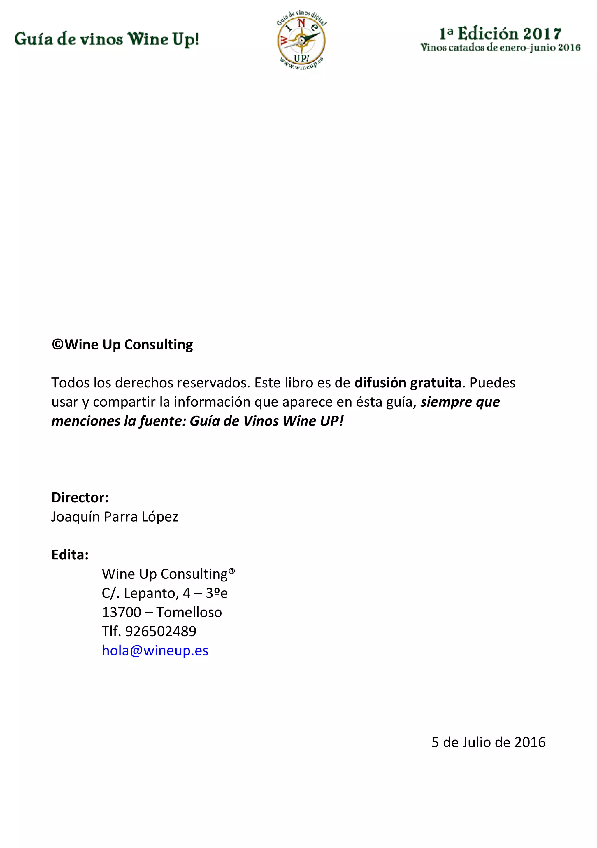 ©Wine Up Consulting
Todos los derechos reservados. Este libro es de difusión gratuita. Puedes
usar y compartir la información que aparece en ésta guía, siempre que
menciones la fuente: Guía de Vinos Wine UP!
Director:
Joaquín Parra López
Edita:
Wine Up Consulting®
C/. Lepanto, 4 – 3ºe
13700 – Tomelloso
Tlf. 926502489
hola@wineup.es
5 de Julio de 2016
 