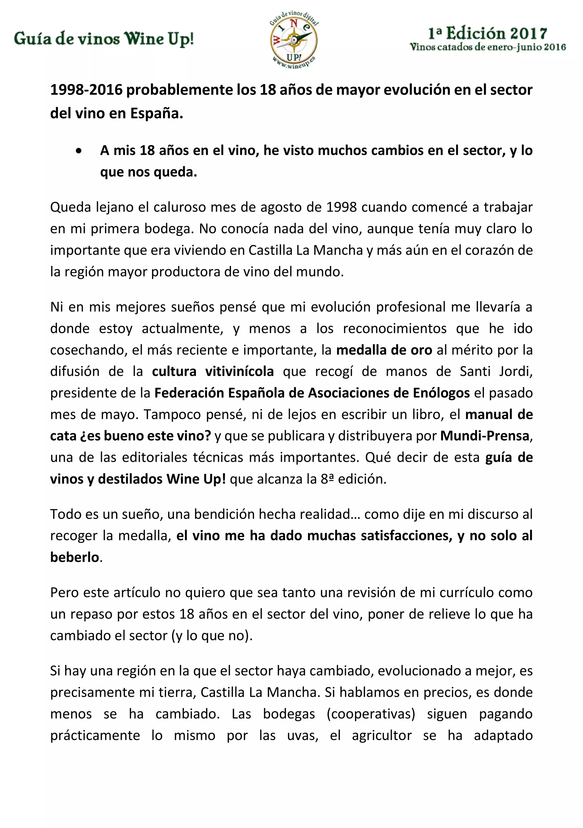 1998-2016 probablemente los 18 años de mayor evolución en el sector
del vino en España.
 A mis 18 años en el vino, he visto muchos cambios en el sector, y lo
que nos queda.
Queda lejano el caluroso mes de agosto de 1998 cuando comencé a trabajar
en mi primera bodega. No conocía nada del vino, aunque tenía muy claro lo
importante que era viviendo en Castilla La Mancha y más aún en el corazón de
la región mayor productora de vino del mundo.
Ni en mis mejores sueños pensé que mi evolución profesional me llevaría a
donde estoy actualmente, y menos a los reconocimientos que he ido
cosechando, el más reciente e importante, la medalla de oro al mérito por la
difusión de la cultura vitivinícola que recogí de manos de Santi Jordi,
presidente de la Federación Española de Asociaciones de Enólogos el pasado
mes de mayo. Tampoco pensé, ni de lejos en escribir un libro, el manual de
cata ¿es bueno este vino? y que se publicara y distribuyera por Mundi-Prensa,
una de las editoriales técnicas más importantes. Qué decir de esta guía de
vinos y destilados Wine Up! que alcanza la 8ª edición.
Todo es un sueño, una bendición hecha realidad… como dije en mi discurso al
recoger la medalla, el vino me ha dado muchas satisfacciones, y no solo al
beberlo.
Pero este artículo no quiero que sea tanto una revisión de mi currículo como
un repaso por estos 18 años en el sector del vino, poner de relieve lo que ha
cambiado el sector (y lo que no).
Si hay una región en la que el sector haya cambiado, evolucionado a mejor, es
precisamente mi tierra, Castilla La Mancha. Si hablamos en precios, es donde
menos se ha cambiado. Las bodegas (cooperativas) siguen pagando
prácticamente lo mismo por las uvas, el agricultor se ha adaptado
 