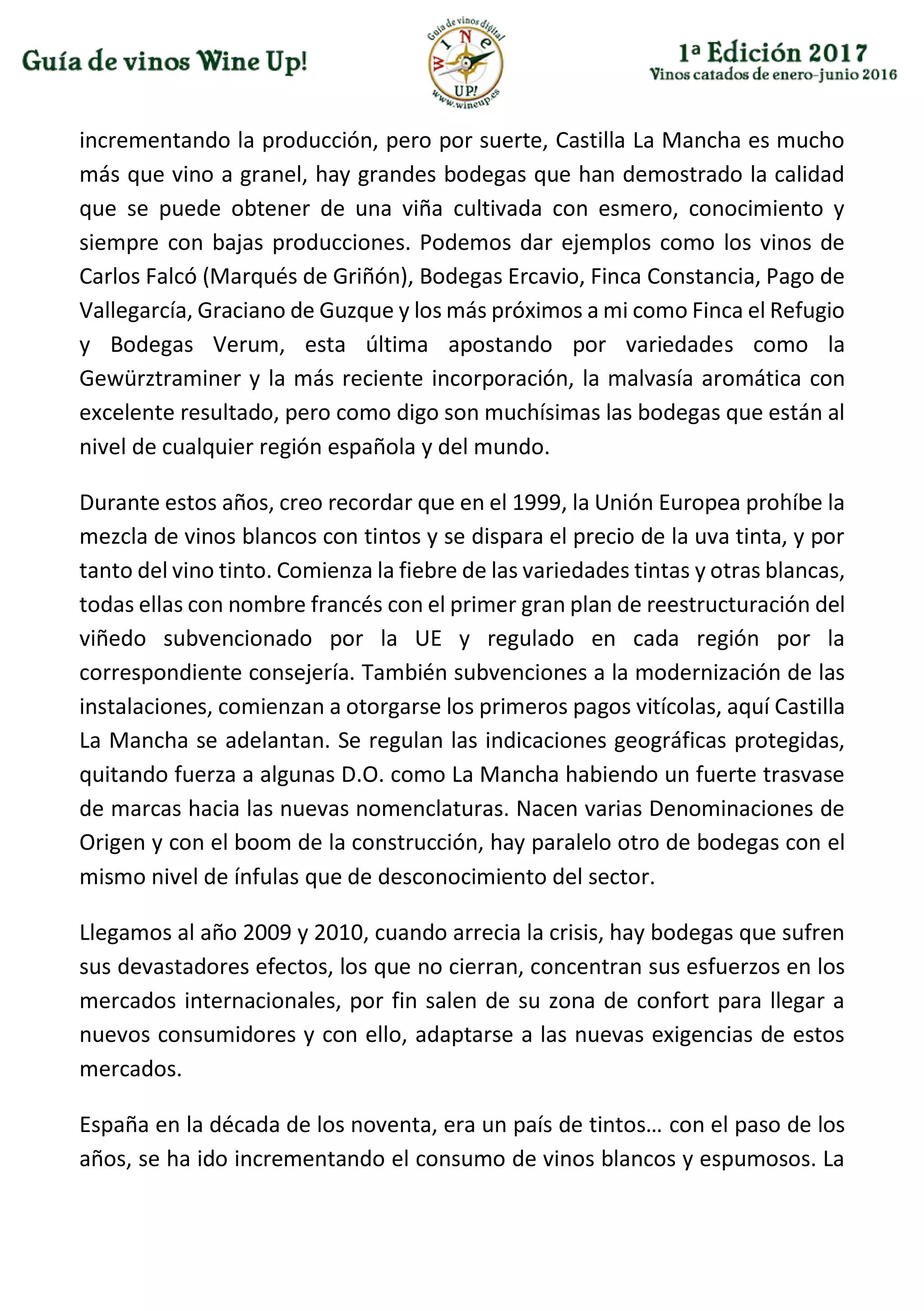 incrementando la producción, pero por suerte, Castilla La Mancha es mucho
más que vino a granel, hay grandes bodegas que han demostrado la calidad
que se puede obtener de una viña cultivada con esmero, conocimiento y
siempre con bajas producciones. Podemos dar ejemplos como los vinos de
Carlos Falcó (Marqués de Griñón), Bodegas Ercavio, Finca Constancia, Pago de
Vallegarcía, Graciano de Guzque y los más próximos a mi como Finca el Refugio
y Bodegas Verum, esta última apostando por variedades como la
Gewürztraminer y la más reciente incorporación, la malvasía aromática con
excelente resultado, pero como digo son muchísimas las bodegas que están al
nivel de cualquier región española y del mundo.
Durante estos años, creo recordar que en el 1999, la Unión Europea prohíbe la
mezcla de vinos blancos con tintos y se dispara el precio de la uva tinta, y por
tanto del vino tinto. Comienza la fiebre de las variedades tintas y otras blancas,
todas ellas con nombre francés con el primer gran plan de reestructuración del
viñedo subvencionado por la UE y regulado en cada región por la
correspondiente consejería. También subvenciones a la modernización de las
instalaciones, comienzan a otorgarse los primeros pagos vitícolas, aquí Castilla
La Mancha se adelantan. Se regulan las indicaciones geográficas protegidas,
quitando fuerza a algunas D.O. como La Mancha habiendo un fuerte trasvase
de marcas hacia las nuevas nomenclaturas. Nacen varias Denominaciones de
Origen y con el boom de la construcción, hay paralelo otro de bodegas con el
mismo nivel de ínfulas que de desconocimiento del sector.
Llegamos al año 2009 y 2010, cuando arrecia la crisis, hay bodegas que sufren
sus devastadores efectos, los que no cierran, concentran sus esfuerzos en los
mercados internacionales, por fin salen de su zona de confort para llegar a
nuevos consumidores y con ello, adaptarse a las nuevas exigencias de estos
mercados.
España en la década de los noventa, era un país de tintos… con el paso de los
años, se ha ido incrementando el consumo de vinos blancos y espumosos. La
 
