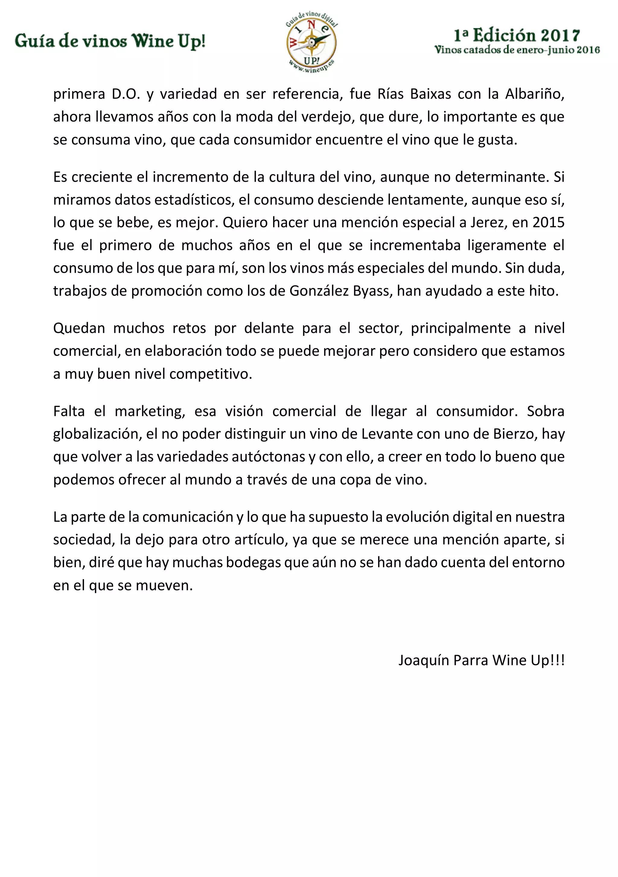 primera D.O. y variedad en ser referencia, fue Rías Baixas con la Albariño,
ahora llevamos años con la moda del verdejo, que dure, lo importante es que
se consuma vino, que cada consumidor encuentre el vino que le gusta.
Es creciente el incremento de la cultura del vino, aunque no determinante. Si
miramos datos estadísticos, el consumo desciende lentamente, aunque eso sí,
lo que se bebe, es mejor. Quiero hacer una mención especial a Jerez, en 2015
fue el primero de muchos años en el que se incrementaba ligeramente el
consumo de los que para mí, son los vinos más especiales del mundo. Sin duda,
trabajos de promoción como los de González Byass, han ayudado a este hito.
Quedan muchos retos por delante para el sector, principalmente a nivel
comercial, en elaboración todo se puede mejorar pero considero que estamos
a muy buen nivel competitivo.
Falta el marketing, esa visión comercial de llegar al consumidor. Sobra
globalización, el no poder distinguir un vino de Levante con uno de Bierzo, hay
que volver a las variedades autóctonas y con ello, a creer en todo lo bueno que
podemos ofrecer al mundo a través de una copa de vino.
La parte de la comunicación y lo que ha supuesto la evolución digital en nuestra
sociedad, la dejo para otro artículo, ya que se merece una mención aparte, si
bien, diré que hay muchas bodegas que aún no se han dado cuenta del entorno
en el que se mueven.
Joaquín Parra Wine Up!!!
 