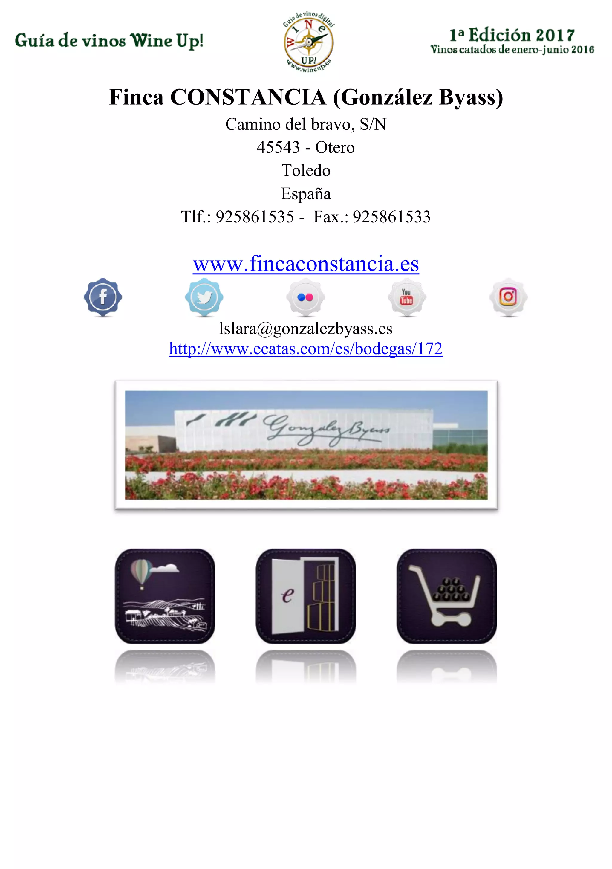 Finca CONSTANCIA (González Byass)
Camino del bravo, S/N
45543 - Otero
Toledo
España
Tlf.: 925861535 - Fax.: 925861533
www.fincaconstancia.es
lslara@gonzalezbyass.es
http://www.ecatas.com/es/bodegas/172
 