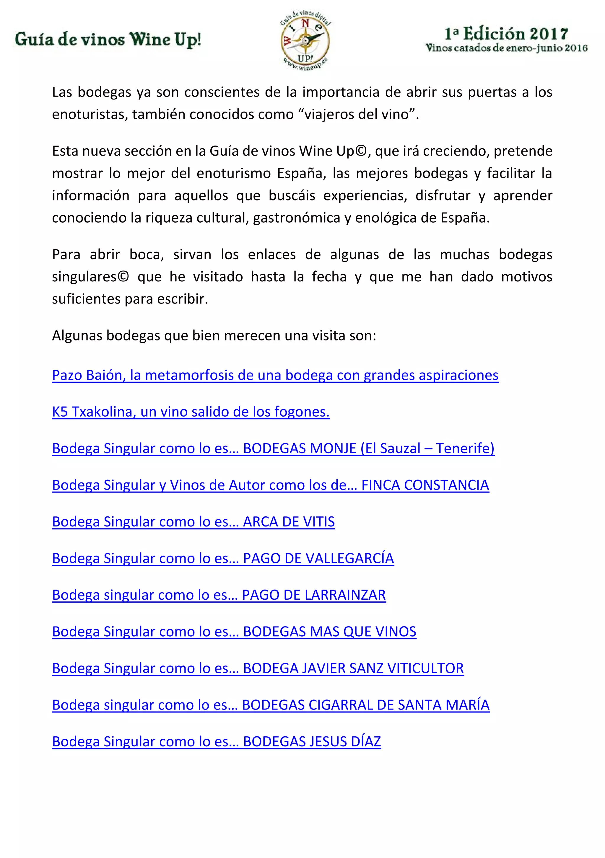 Las bodegas ya son conscientes de la importancia de abrir sus puertas a los
enoturistas, también conocidos como “viajeros del vino”.
Esta nueva sección en la Guía de vinos Wine Up©, que irá creciendo, pretende
mostrar lo mejor del enoturismo España, las mejores bodegas y facilitar la
información para aquellos que buscáis experiencias, disfrutar y aprender
conociendo la riqueza cultural, gastronómica y enológica de España.
Para abrir boca, sirvan los enlaces de algunas de las muchas bodegas
singulares© que he visitado hasta la fecha y que me han dado motivos
suficientes para escribir.
Algunas bodegas que bien merecen una visita son:
Pazo Baión, la metamorfosis de una bodega con grandes aspiraciones
K5 Txakolina, un vino salido de los fogones.
Bodega Singular como lo es… BODEGAS MONJE (El Sauzal – Tenerife)
Bodega Singular y Vinos de Autor como los de… FINCA CONSTANCIA
Bodega Singular como lo es… ARCA DE VITIS
Bodega Singular como lo es… PAGO DE VALLEGARCÍA
Bodega singular como lo es… PAGO DE LARRAINZAR
Bodega Singular como lo es… BODEGAS MAS QUE VINOS
Bodega Singular como lo es… BODEGA JAVIER SANZ VITICULTOR
Bodega singular como lo es… BODEGAS CIGARRAL DE SANTA MARÍA
Bodega Singular como lo es… BODEGAS JESUS DÍAZ
 
