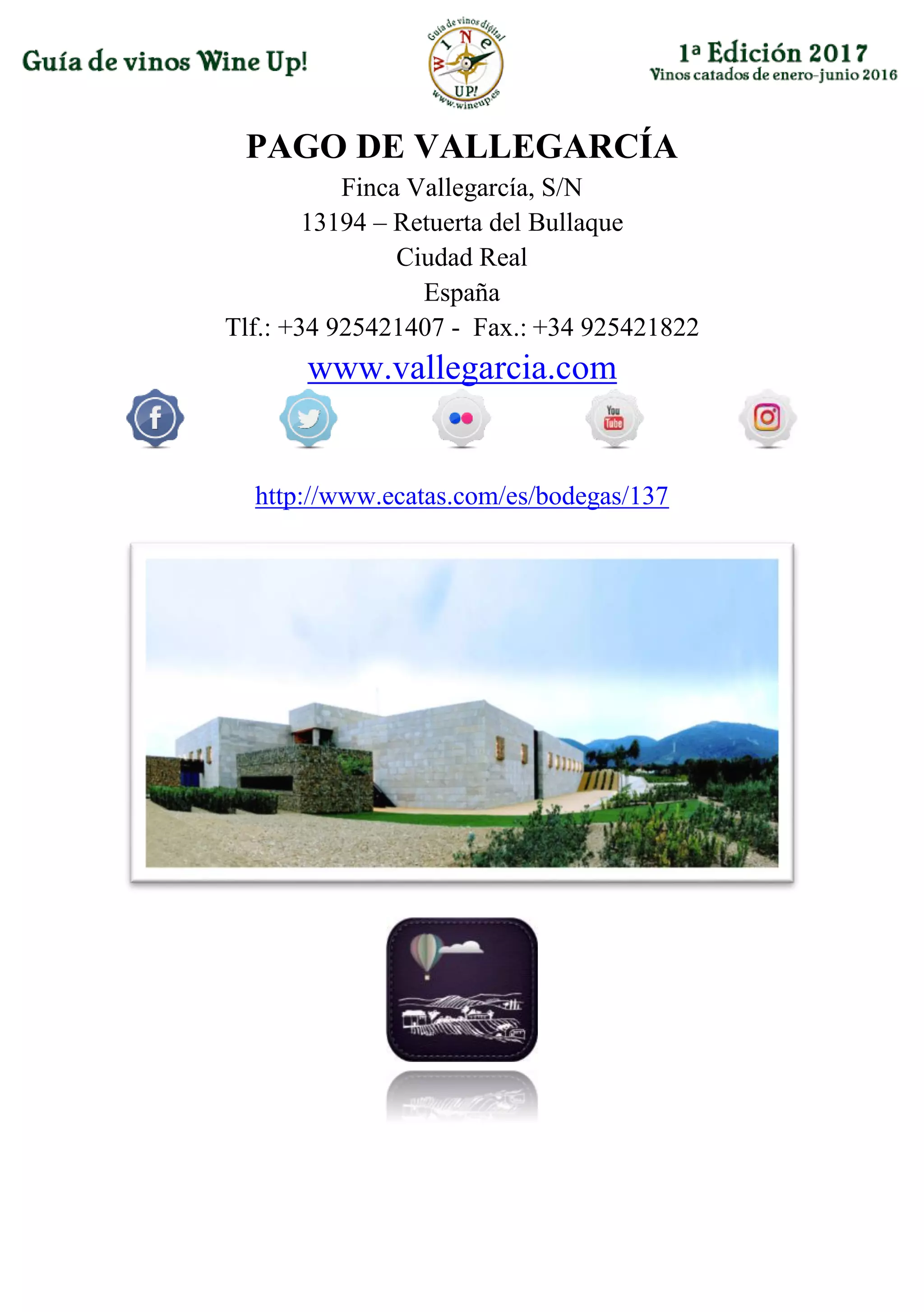 PAGO DE VALLEGARCÍA
Finca Vallegarcía, S/N
13194 – Retuerta del Bullaque
Ciudad Real
España
Tlf.: +34 925421407 - Fax.: +34 925421822
www.vallegarcia.com
http://www.ecatas.com/es/bodegas/137
 