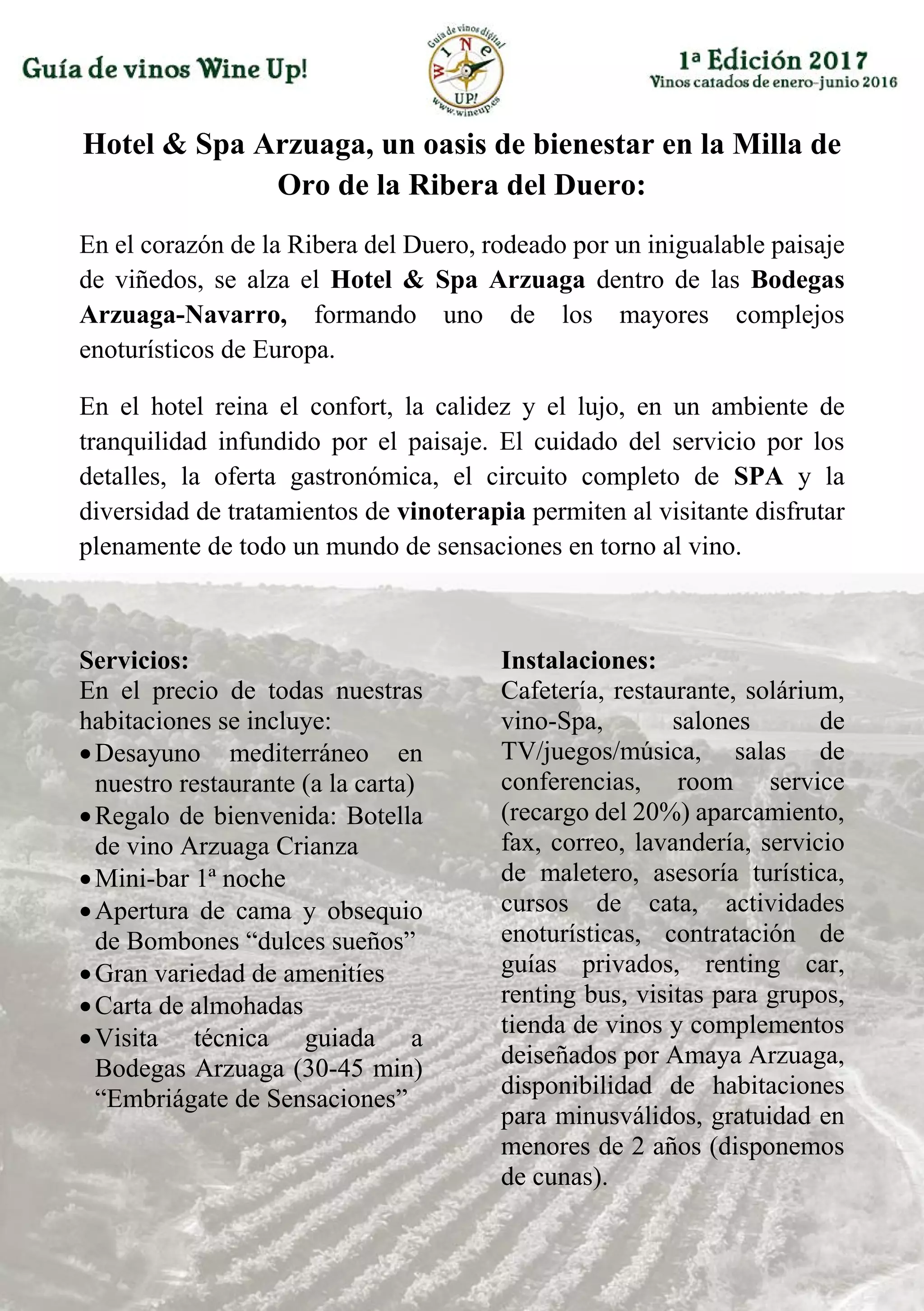 Hotel & Spa Arzuaga, un oasis de bienestar en la Milla de
Oro de la Ribera del Duero:
En el corazón de la Ribera del Duero, rodeado por un inigualable paisaje
de viñedos, se alza el Hotel & Spa Arzuaga dentro de las Bodegas
Arzuaga-Navarro, formando uno de los mayores complejos
enoturísticos de Europa.
En el hotel reina el confort, la calidez y el lujo, en un ambiente de
tranquilidad infundido por el paisaje. El cuidado del servicio por los
detalles, la oferta gastronómica, el circuito completo de SPA y la
diversidad de tratamientos de vinoterapia permiten al visitante disfrutar
plenamente de todo un mundo de sensaciones en torno al vino.
Servicios:
En el precio de todas nuestras
habitaciones se incluye:
Desayuno mediterráneo en
nuestro restaurante (a la carta)
Regalo de bienvenida: Botella
de vino Arzuaga Crianza
Mini-bar 1ª noche
Apertura de cama y obsequio
de Bombones “dulces sueños”
Gran variedad de amenitíes
Carta de almohadas
Visita técnica guiada a
Bodegas Arzuaga (30-45 min)
“Embriágate de Sensaciones”
Instalaciones:
Cafetería, restaurante, solárium,
vino-Spa, salones de
TV/juegos/música, salas de
conferencias, room service
(recargo del 20%) aparcamiento,
fax, correo, lavandería, servicio
de maletero, asesoría turística,
cursos de cata, actividades
enoturísticas, contratación de
guías privados, renting car,
renting bus, visitas para grupos,
tienda de vinos y complementos
deiseñados por Amaya Arzuaga,
disponibilidad de habitaciones
para minusválidos, gratuidad en
menores de 2 años (disponemos
de cunas).
 