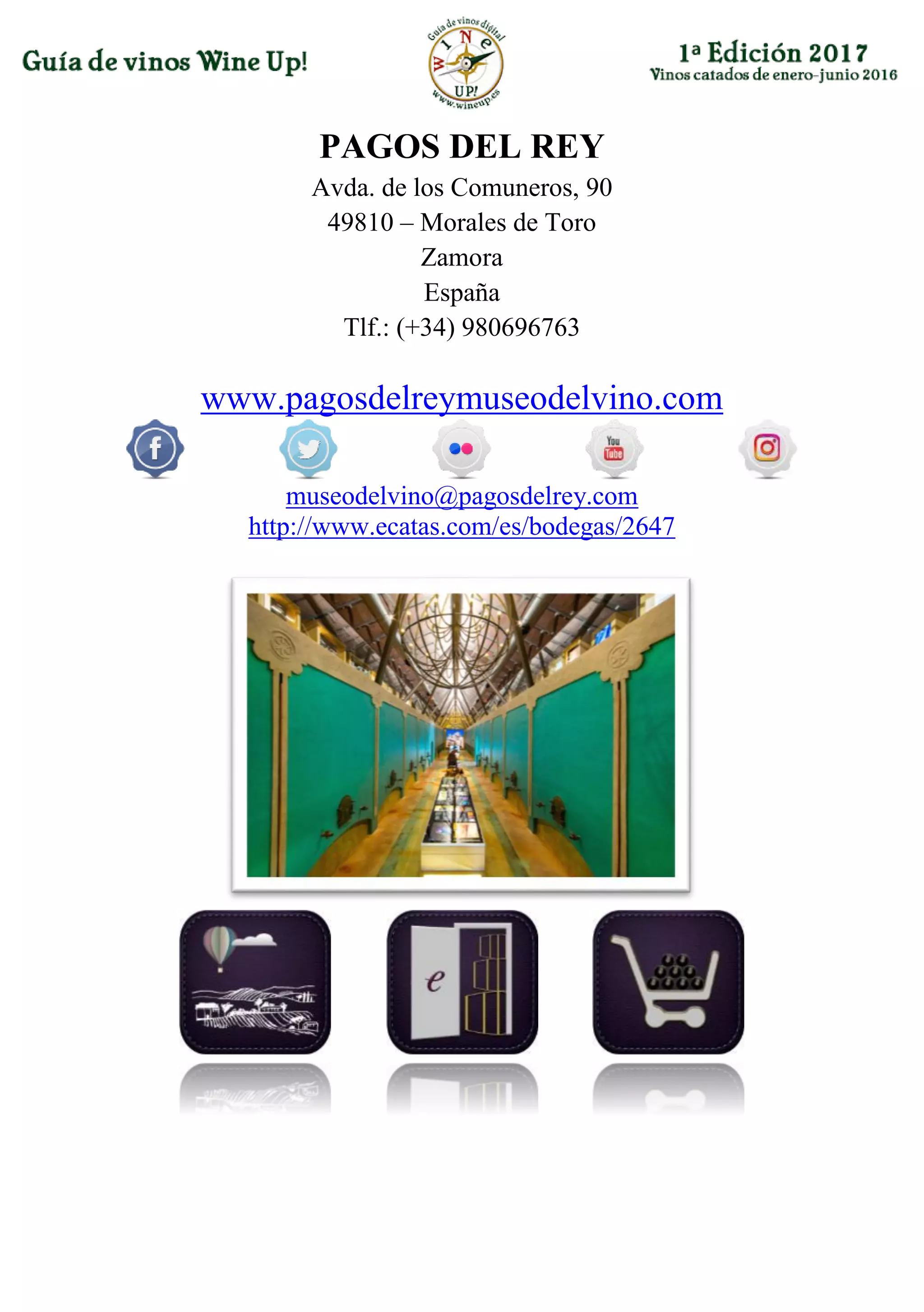 PAGOS DEL REY
Avda. de los Comuneros, 90
49810 – Morales de Toro
Zamora
España
Tlf.: (+34) 980696763
www.pagosdelreymuseodelvino.com
museodelvino@pagosdelrey.com
http://www.ecatas.com/es/bodegas/2647
 