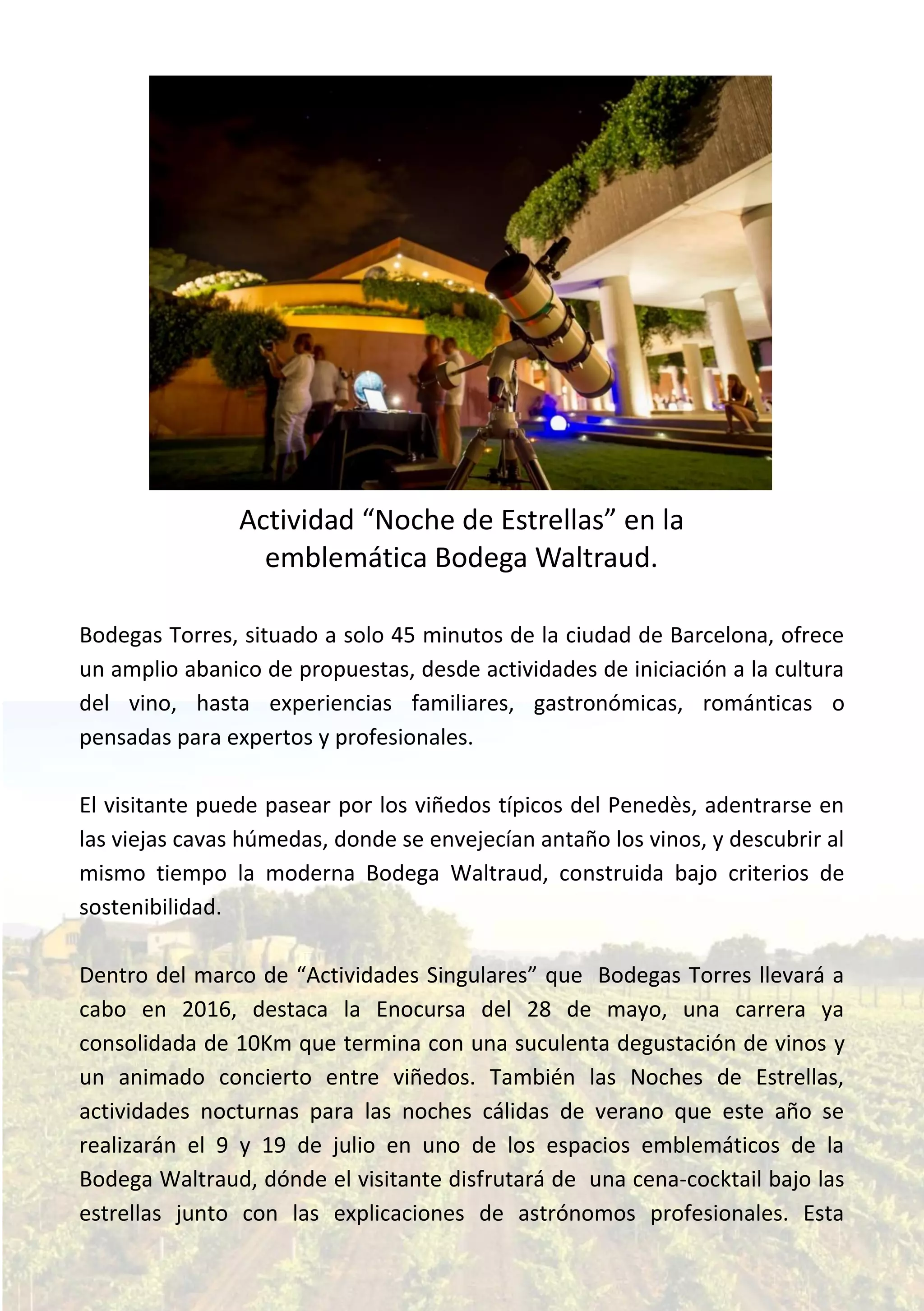 Bodegas Torres, situado a solo 45 minutos de la ciudad de Barcelona, ofrece
un amplio abanico de propuestas, desde actividades de iniciación a la cultura
del vino, hasta experiencias familiares, gastronómicas, románticas o
pensadas para expertos y profesionales.
El visitante puede pasear por los viñedos típicos del Penedès, adentrarse en
las viejas cavas húmedas, donde se envejecían antaño los vinos, y descubrir al
mismo tiempo la moderna Bodega Waltraud, construida bajo criterios de
sostenibilidad.
Dentro del marco de “Actividades Singulares” que Bodegas Torres llevará a
cabo en 2016, destaca la Enocursa del 28 de mayo, una carrera ya
consolidada de 10Km que termina con una suculenta degustación de vinos y
un animado concierto entre viñedos. También las Noches de Estrellas,
actividades nocturnas para las noches cálidas de verano que este año se
realizarán el 9 y 19 de julio en uno de los espacios emblemáticos de la
Bodega Waltraud, dónde el visitante disfrutará de una cena-cocktail bajo las
estrellas junto con las explicaciones de astrónomos profesionales. Esta
Actividad “Noche de Estrellas” en la
emblemática Bodega Waltraud.
 