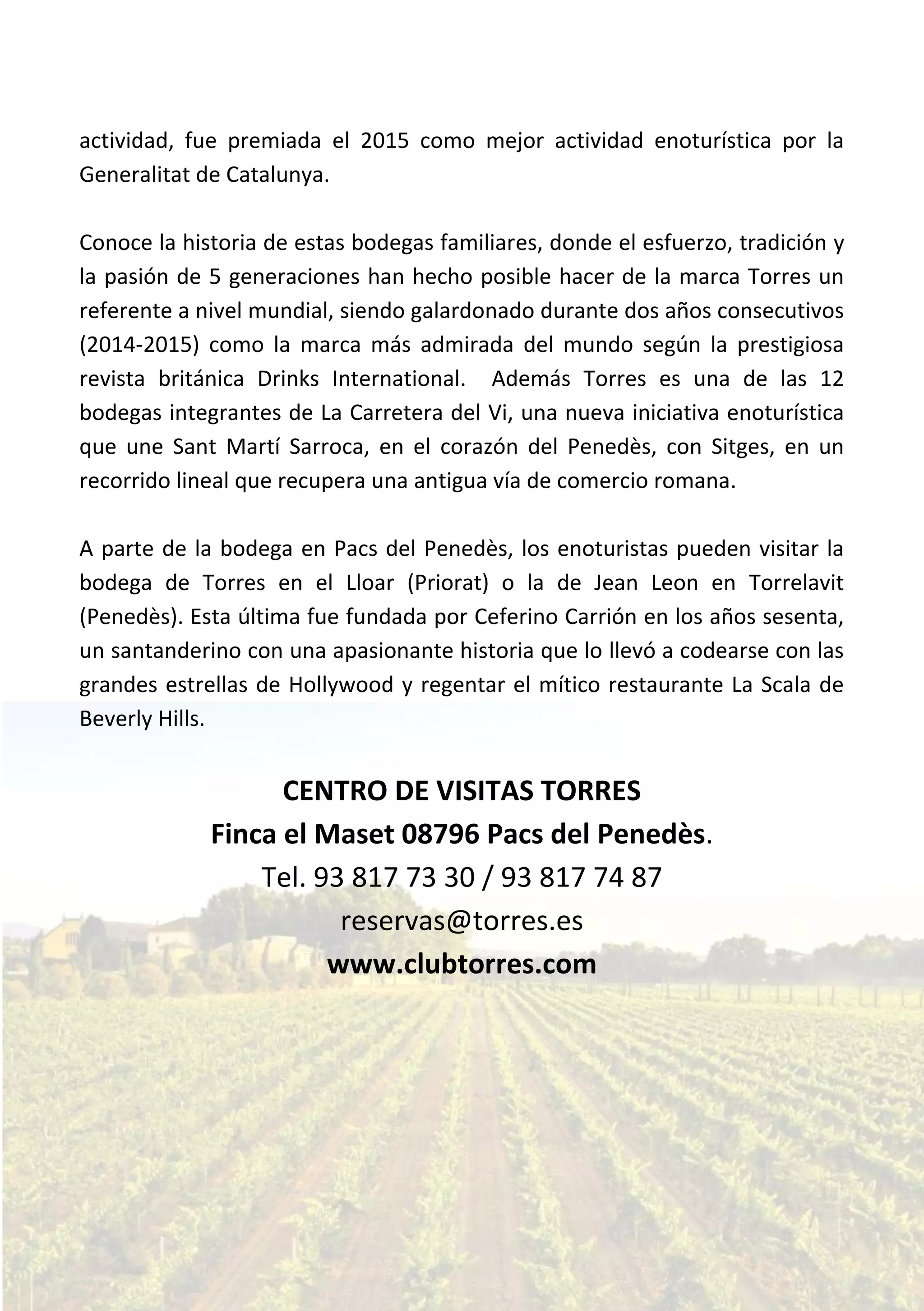 actividad, fue premiada el 2015 como mejor actividad enoturística por la
Generalitat de Catalunya.
Conoce la historia de estas bodegas familiares, donde el esfuerzo, tradición y
la pasión de 5 generaciones han hecho posible hacer de la marca Torres un
referente a nivel mundial, siendo galardonado durante dos años consecutivos
(2014-2015) como la marca más admirada del mundo según la prestigiosa
revista británica Drinks International. Además Torres es una de las 12
bodegas integrantes de La Carretera del Vi, una nueva iniciativa enoturística
que une Sant Martí Sarroca, en el corazón del Penedès, con Sitges, en un
recorrido lineal que recupera una antigua vía de comercio romana.
A parte de la bodega en Pacs del Penedès, los enoturistas pueden visitar la
bodega de Torres en el Lloar (Priorat) o la de Jean Leon en Torrelavit
(Penedès). Esta última fue fundada por Ceferino Carrión en los años sesenta,
un santanderino con una apasionante historia que lo llevó a codearse con las
grandes estrellas de Hollywood y regentar el mítico restaurante La Scala de
Beverly Hills.
CENTRO DE VISITAS TORRES
Finca el Maset 08796 Pacs del Penedès.
Tel. 93 817 73 30 / 93 817 74 87
reservas@torres.es
www.clubtorres.com
 