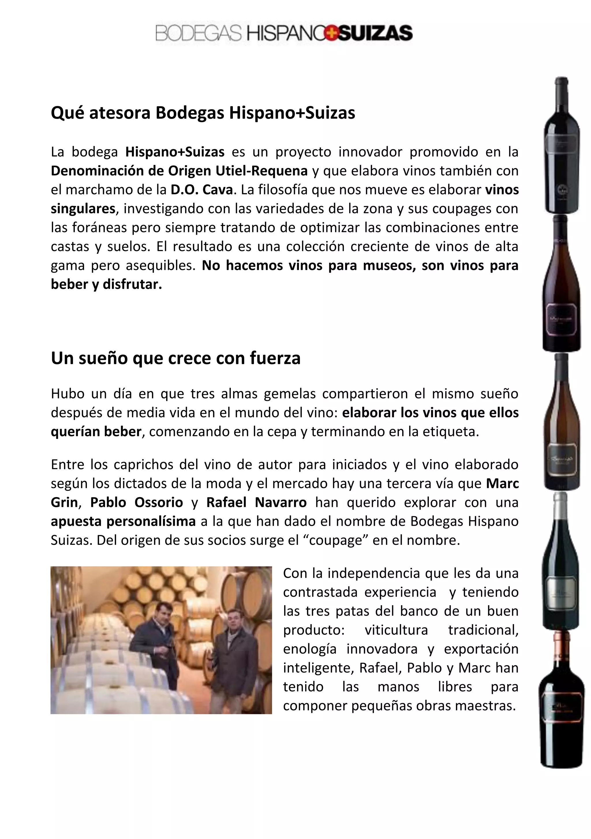 Qué atesora Bodegas Hispano+Suizas
La bodega Hispano+Suizas es un proyecto innovador promovido en la
Denominación de Origen Utiel-Requena y que elabora vinos también con
el marchamo de la D.O. Cava. La filosofía que nos mueve es elaborar vinos
singulares, investigando con las variedades de la zona y sus coupages con
las foráneas pero siempre tratando de optimizar las combinaciones entre
castas y suelos. El resultado es una colección creciente de vinos de alta
gama pero asequibles. No hacemos vinos para museos, son vinos para
beber y disfrutar.
Un sueño que crece con fuerza
Hubo un día en que tres almas gemelas compartieron el mismo sueño
después de media vida en el mundo del vino: elaborar los vinos que ellos
querían beber, comenzando en la cepa y terminando en la etiqueta.
Entre los caprichos del vino de autor para iniciados y el vino elaborado
según los dictados de la moda y el mercado hay una tercera vía que Marc
Grin, Pablo Ossorio y Rafael Navarro han querido explorar con una
apuesta personalísima a la que han dado el nombre de Bodegas Hispano
Suizas. Del origen de sus socios surge el “coupage” en el nombre.
Con la independencia que les da una
contrastada experiencia y teniendo
las tres patas del banco de un buen
producto: viticultura tradicional,
enología innovadora y exportación
inteligente, Rafael, Pablo y Marc han
tenido las manos libres para
componer pequeñas obras maestras.
 
