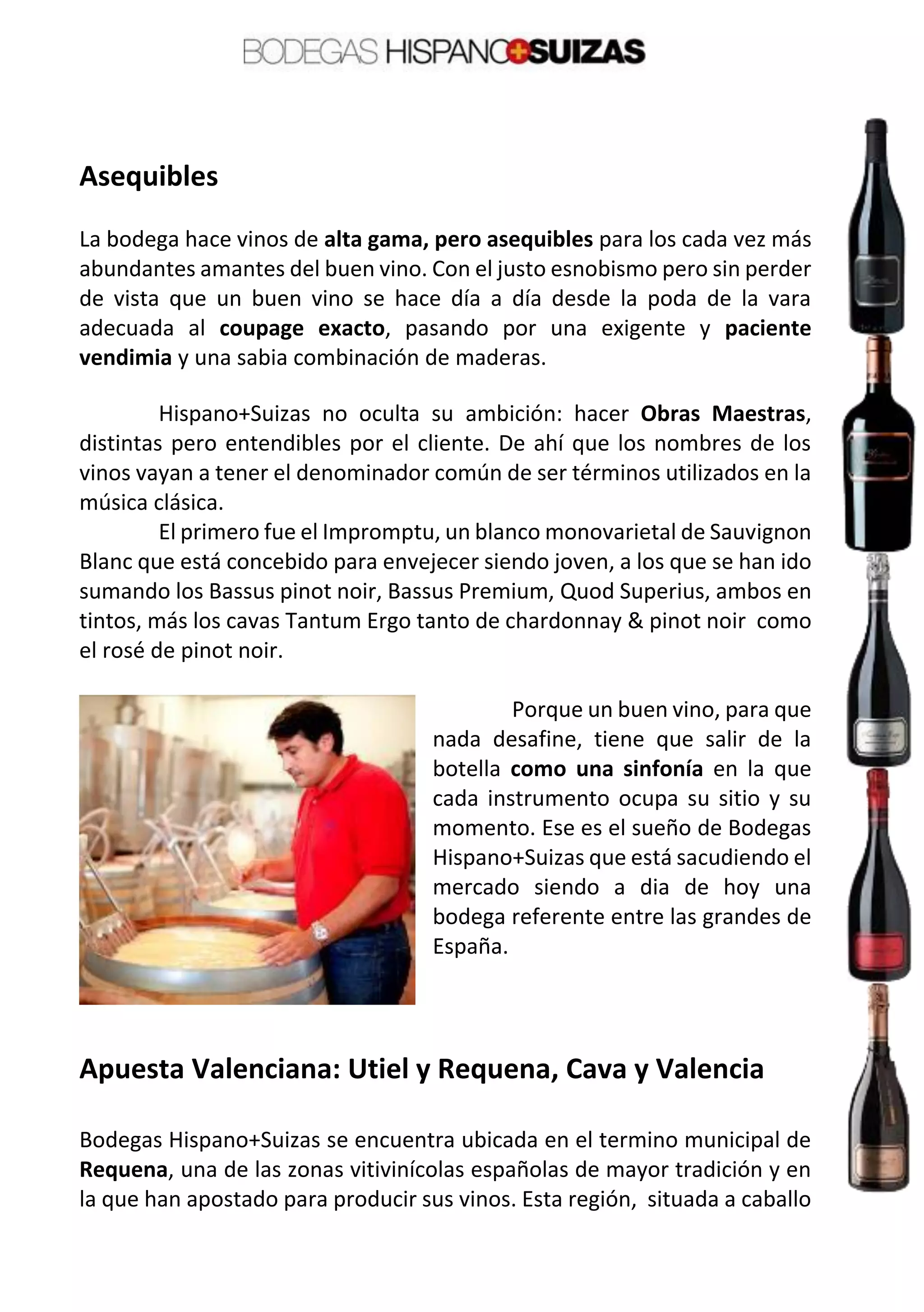 Asequibles
La bodega hace vinos de alta gama, pero asequibles para los cada vez más
abundantes amantes del buen vino. Con el justo esnobismo pero sin perder
de vista que un buen vino se hace día a día desde la poda de la vara
adecuada al coupage exacto, pasando por una exigente y paciente
vendimia y una sabia combinación de maderas.
Hispano+Suizas no oculta su ambición: hacer Obras Maestras,
distintas pero entendibles por el cliente. De ahí que los nombres de los
vinos vayan a tener el denominador común de ser términos utilizados en la
música clásica.
El primero fue el Impromptu, un blanco monovarietal de Sauvignon
Blanc que está concebido para envejecer siendo joven, a los que se han ido
sumando los Bassus pinot noir, Bassus Premium, Quod Superius, ambos en
tintos, más los cavas Tantum Ergo tanto de chardonnay & pinot noir como
el rosé de pinot noir.
Porque un buen vino, para que
nada desafine, tiene que salir de la
botella como una sinfonía en la que
cada instrumento ocupa su sitio y su
momento. Ese es el sueño de Bodegas
Hispano+Suizas que está sacudiendo el
mercado siendo a dia de hoy una
bodega referente entre las grandes de
España.
Apuesta Valenciana: Utiel y Requena, Cava y Valencia
Bodegas Hispano+Suizas se encuentra ubicada en el termino municipal de
Requena, una de las zonas vitivinícolas españolas de mayor tradición y en
la que han apostado para producir sus vinos. Esta región, situada a caballo
 