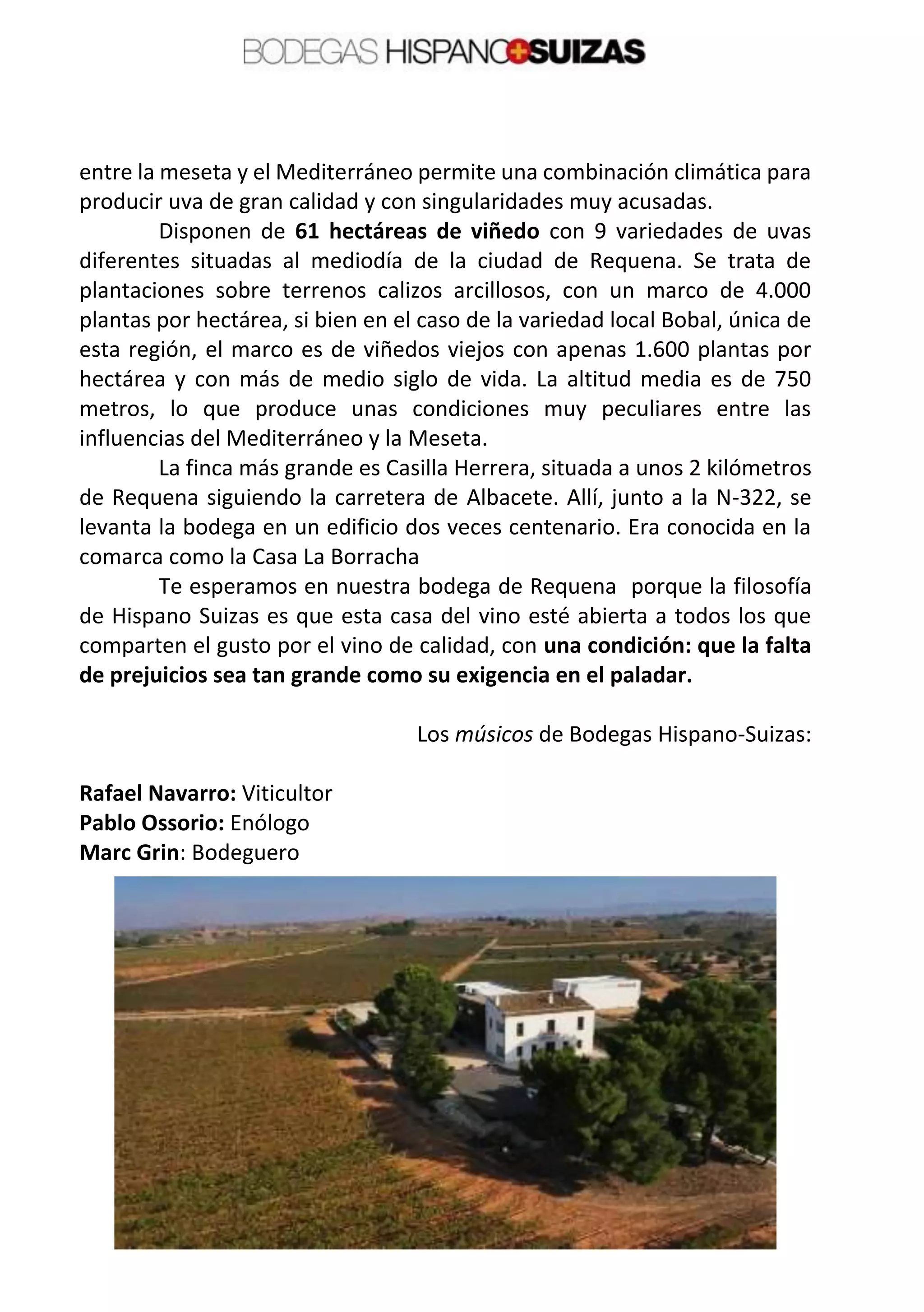 entre la meseta y el Mediterráneo permite una combinación climática para
producir uva de gran calidad y con singularidades muy acusadas.
Disponen de 61 hectáreas de viñedo con 9 variedades de uvas
diferentes situadas al mediodía de la ciudad de Requena. Se trata de
plantaciones sobre terrenos calizos arcillosos, con un marco de 4.000
plantas por hectárea, si bien en el caso de la variedad local Bobal, única de
esta región, el marco es de viñedos viejos con apenas 1.600 plantas por
hectárea y con más de medio siglo de vida. La altitud media es de 750
metros, lo que produce unas condiciones muy peculiares entre las
influencias del Mediterráneo y la Meseta.
La finca más grande es Casilla Herrera, situada a unos 2 kilómetros
de Requena siguiendo la carretera de Albacete. Allí, junto a la N-322, se
levanta la bodega en un edificio dos veces centenario. Era conocida en la
comarca como la Casa La Borracha
Te esperamos en nuestra bodega de Requena porque la filosofía
de Hispano Suizas es que esta casa del vino esté abierta a todos los que
comparten el gusto por el vino de calidad, con una condición: que la falta
de prejuicios sea tan grande como su exigencia en el paladar.
Los músicos de Bodegas Hispano-Suizas:
Rafael Navarro: Viticultor
Pablo Ossorio: Enólogo
Marc Grin: Bodeguero
 
